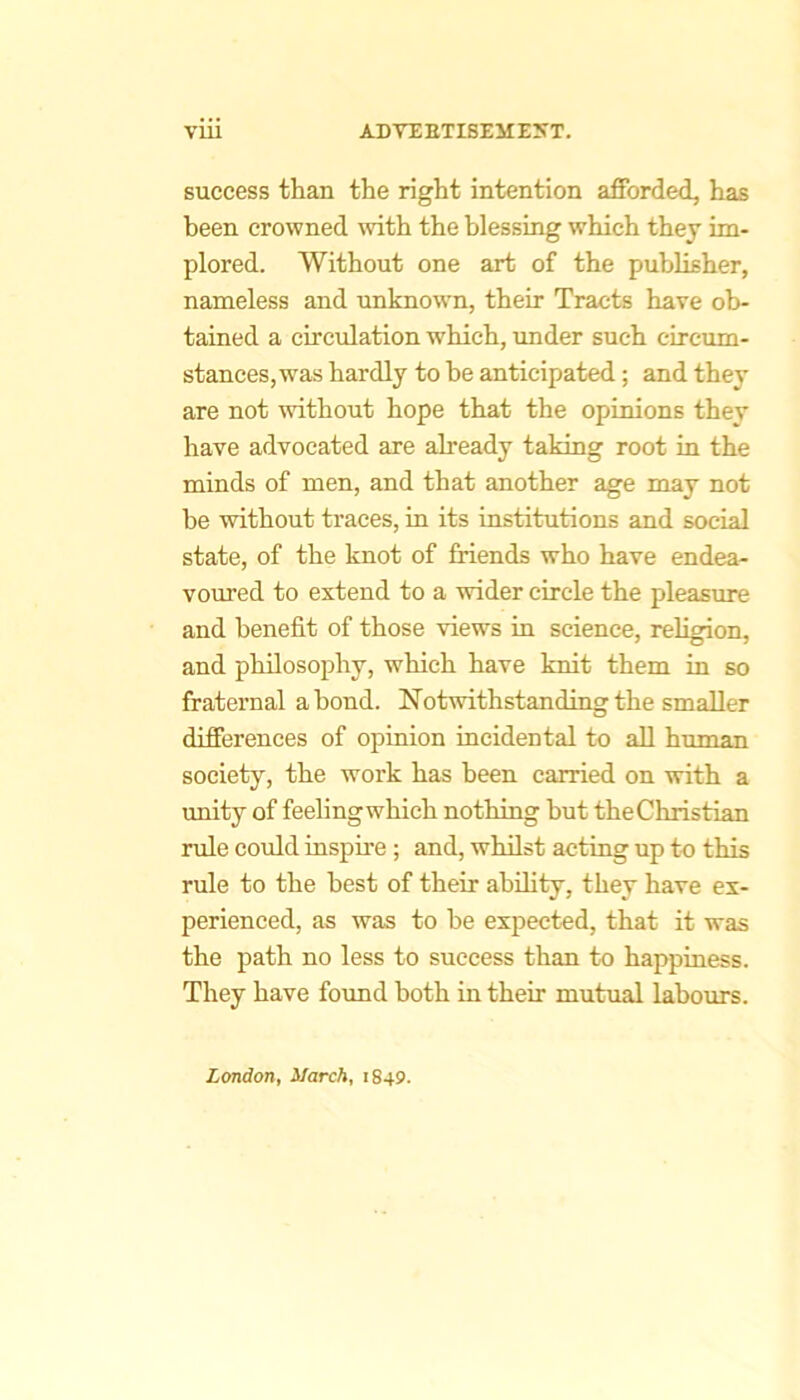 success than the right intention afforded, has been crowned \vith the blessing which they im- plored. Without one art of the publisher, nameless and unknown, their Tracts have ob- tained a circidation which, imder such circum- stances, was hardly to he anticipated; and they are not without hope that the opinions they have advocated are already taking root in the minds of men, and that another age may not he without traces, in its institutions and social state, of the knot of friends who have endea- voured to extend to a wider circle the pleasure and benefit of those views in science, religion, and philosophy, which have knit them in so fraternal a bond. Notwithstanding the smaller differences of opinion incidental to aU human society, the work has been carried on with a unity of feeling which nothing hut the Christian rule could inspire ; and, whilst acting up to this rule to the best of their ability, they have ex- perienced, as was to he expected, that it was the path no less to success than to happiness. They have found both in their mutual laboiu's. London, March, 1849.
