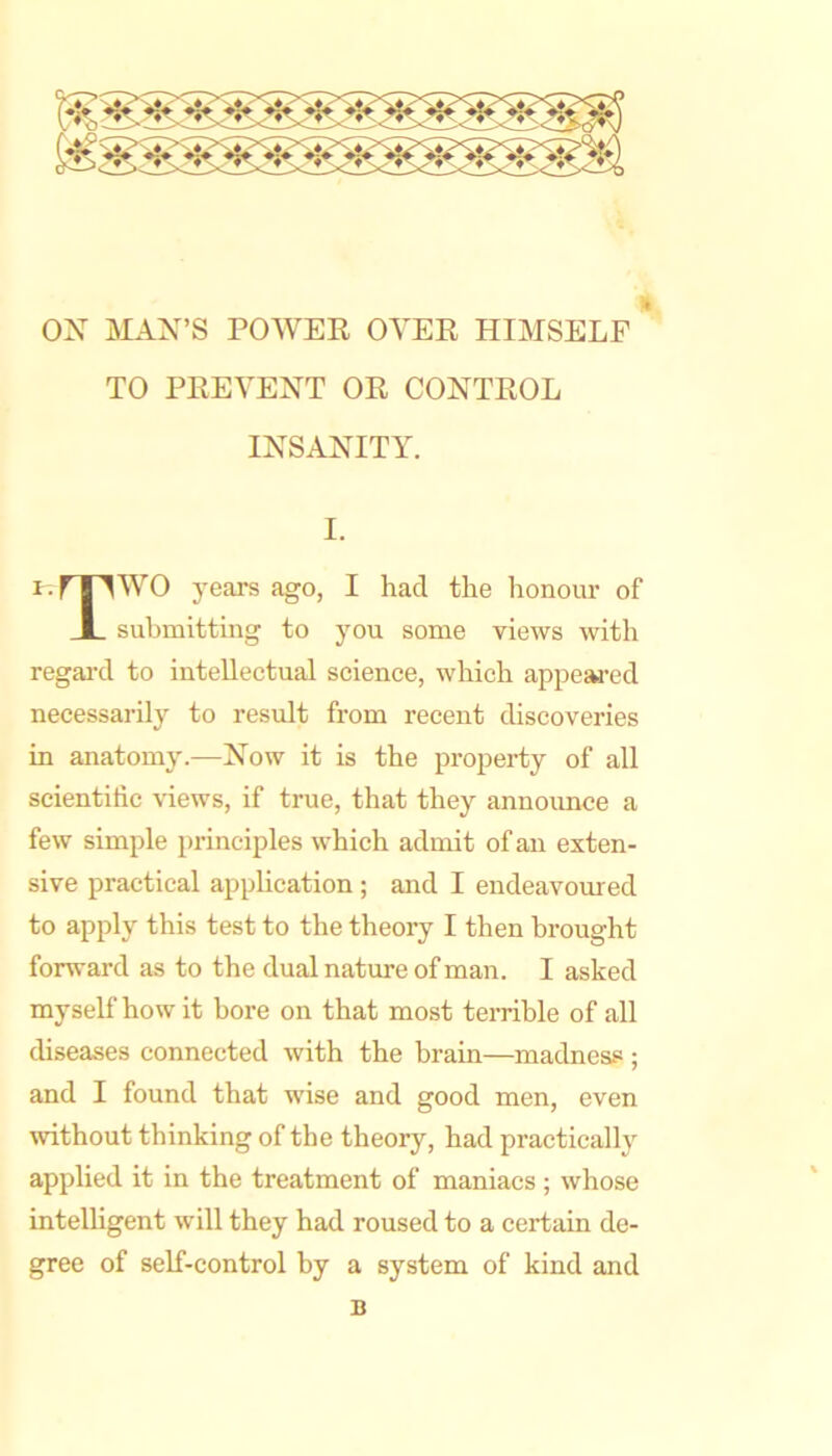 ox MAX’S POWER OYER HIMSELF TO PREVEXT OR COXTROL IXSAXITY. I. i.fTlWO years ago, I had the honour of submitting to you some views with regal’d to intellectual science, which appejH’ed necessarily to result from recent discoveries in anatomy.—Xow it is the property of all scientific views, if true, that they announce a few simple principles which admit of an exten- sive practical application ; and I endeavoured to apply this test to the theory I then brought forward as to the dual nature of man. I asked myself how it bore on that most terrible of all diseases connected with the brain—madness ; and I found that wise and good men, even without thinking of the theory, had practically applied it in the treatment of maniacs ; whose intelligent will they had roused to a certain de- gree of self-control by a system of kind and B