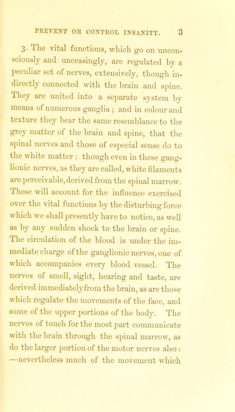 3- The vital functions, which go on uncon- sciously and unceasingly, are regulated by a lieculiai- set of nerves, extensively, though in- duectly connected wdth the brain and spine. They are united into a sejiai'ate system by means of numerous ganglia ; and m colour and texture they bear the same resemblance to the grey matter of the brain and spine, that the spinal nerves and those of especial sense do to the white matter : though even in these gang- lionic nerves, as they are called, white filaments are perceivable, derived from the spinal marrow. These will account for the influence exercised over the vital functions by the disturbing force which we shall jiresently have to notice, as well as by any sudden shock to the brain or spine. The circulation of the blood is mider the im- mediate charge of the ganglionic nerves, one of which accompanies every blood vessel. The nerves of smell, sight, hearing and taste, are derived immediately from the brain, as are those which regulate the movements of the face, and some of the upper portions of the body. The nerves of touch for the most part conmiunicate W'ith the brain through the spinal marrow, as do the larger portion of the motor nerves also : —nevertheless much of the movement which