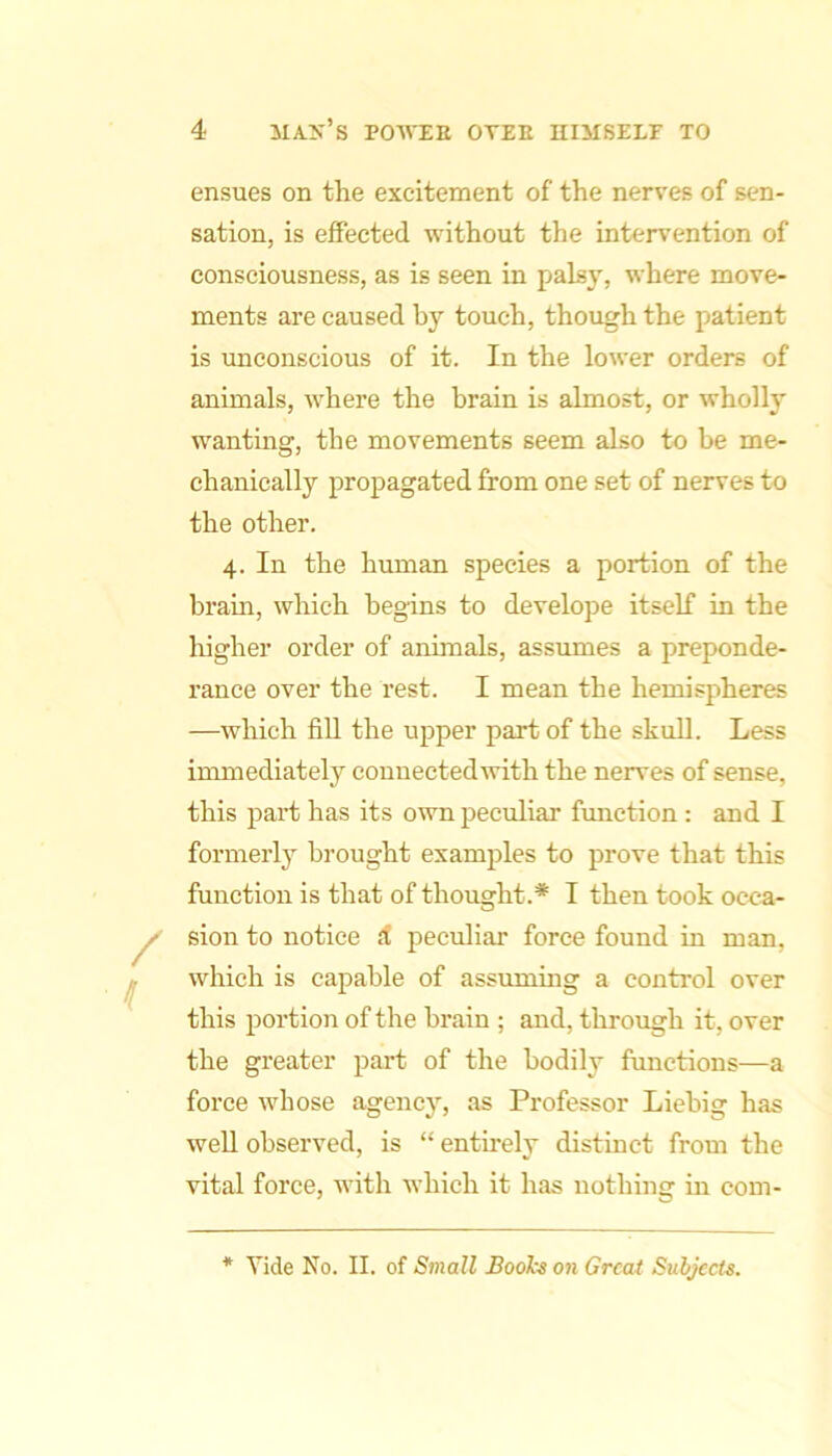 ensues on the excitement of the nerves of sen- sation, is effected without the inteiwention of consciousness, as is seen in palsy, where move- ments are caused by touch, though the patient is unconscious of it. In the lower orders of animals, where the brain is almost, or wholly wanting, the movements seem also to be me- chanically propagated from one set of nerves to the other. 4. In the human species a portion of the brain, which begins to develope itself in the higher order of animals, assumes a preponde- rance over the rest. I mean the hemispheres —which fill the upper part of the skull. Less immediately connected with the nerves of sense, this part has its own peculiar function : and I formerly brought examples to prove that this function is that of thought.* I then took occa- sion to notice d peculiar force found in man, which is capable of assuming a control over this portion of the brain ; and, through it, over the greater part of the bodily functions—a force whose agency, as Professor Liebig has well observed, is “ entu-ely distinct from the vital force, with which it has nothing in com- * Vide No. II. of Small Bool'-s on Great Subjects.