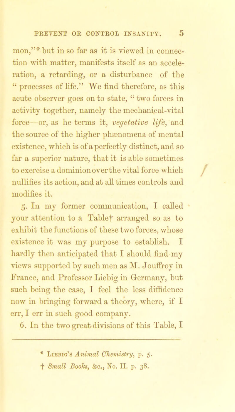 mon,”*but in so far as it is viewed in connec- tion with matter, manifests itself as an accele- ration, a retarding, or a distm’bance of the “ processes of hfe.” We find therefore, as this acute observer goes on to state, “ two forces in activity together, namely the mechanical-vital force—or, as he terms it, vegetative life, and the source of the higher phsenomena of mental existence, which is of a perfectly distinct, and so far a superior nature, that it is able sometimes to exercise a dominionoverthe vital force which nullifies its action, and at all times controls and modifies it. 5. In my former communication, I called your attention to a Tablet arranged so as to exhibit the functions of these two forces, whose existence it was my puqjose to establish. I hardly then anticipated that I should find my views supported by such men as M. Jouffroy in France, and Professor Liebig in Germany, but such being the case, I feel the less diffidence now in bringing forward a theory, where, if I err, I err in such good company. 6. In the two great divisions of this Table, I * Liebig’s Animal Chemistry, p. 5. t Small Books, &c., No. II. p. 38.