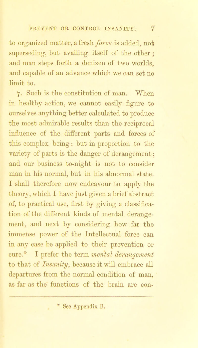 to organized matter, a freshyb/’ce is added, not superseding, but availing itself of the other; and man steps forth a denizen of two worlds, and capable of an advance which we can set no limit to. 7. Such is the constitution of man. Wlien in healthy action, we eannot easily figure to ourselves anytliing better calculated to produce the most admu’able results than the reciprocal influence of the different parts and forces of this complex being; but in proportion to the variety of parts is the danger of derangement; and our busmess to-night is not to consider man in his normal, but in his abnormal state. I shall therefore now endeavour to apply the theory, which I have just given a brief abstract of, to practical use, fii'st by giving a classifica- tion of the different kinds of mental derange- ment, and next by considering how far the immense power of the Intellectual force can in any case be applied to their prevention or cure.* I prefer the term mental derangement to that of Insanity, because it will embrace all departiues from the normal condition of man, as far as the functions of the brain are con-
