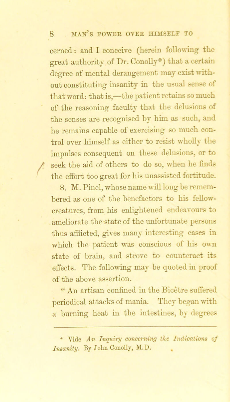 cemed: and I conceive (herein following the great authority of Dr. ConoUy*) that a certain degree of mental derangement may exist with- out constituting insanity in the usual sense of that word: that is,—the patient retains so much of the reasoning faculty that the delusions of the senses are recognised by him as such, and he remains capable of exercising so much con- trol over himself as either to resist wholly the impulses consequent on these delusions, or to seek the aid of others to do so, when he finds the effort too great for his rmassisted fortitude. 8. M. Pinel, whose name will long be remem- bered as one of the benefactors to his feUow- creatm’es, from his enlightened endeavours to ameliorate the state of the unfortunate persons thus afflicted, gives many interesting cases in which the patient was conscious of his own state of brain, and strove to cormteract its effects. The following may be quoted m proof of the above assei-tiou. “ An artisan confined in the Bicetre suffered periodical attacks of mania. They began with a bm-ning heat in the intestines, by degrees * Vide An Inquiry concerning the Indications of Insanity. By Joliu CouoUy, M.D.