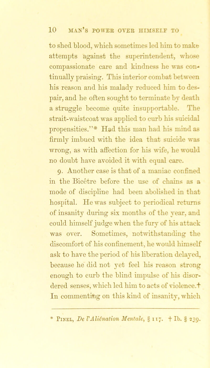 to shed blood, which sometimes led him to make attempts against the superintendent, whose compassionate care and kindness he was con- tinually praising. This interior combat between his reason and his malady reduced him to des- pair, and he often sought to terminate by death a struggle become quite insupportable. The strait-waistcoat was applied to curb his suicidal propensities.”* Had this man had his mind as firmly imbued with the idea that suicide was wrong, as wth affection for his wife, he would no doubt have avoided it with equal care. 9. Another case is that of a maniac confined in the Bicetre before the use of chains as a mode of discipline had been abolished in that hospital. He was subject to periodical returns of insanity dm’ing six months of the year, and could himself judge when the fury of his attack was over. Sometimes, notwithstanding the discomfort of his confinement, he woidd himself ask to have the period of his hberation delayed, because he did not yet feel his reason strong enough to cimh the blind impidse of his disor- dered senses, which led him to acts of violence.h In commenting on this kind of insanity, which ■* Pixel, De VAlienation Mcntalc, § 117. t Ib. § 239.