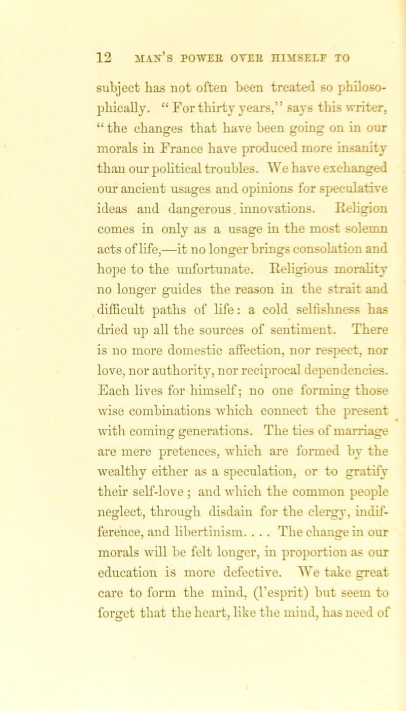 subject has not often been treated so philoso- phically. “ For thirty years,” says this writer, “ the changes that have been going on in our morals in France have produced more insanity than our political troubles. We have exchanged our ancient usages and opinions for speculative ideas and dangerous, innovations. Religion comes in only as a usage in the most solemn acts of life,—it no longer brings consolation and hope to the unfortunate. Religious morality no longer guides the reason in the strait and ^ difficult paths of life: a cold selfishness has cb’ied up all the sources of sentiment. There is no more domestic affection, nor respect, nor love, nor authority, nor reciprocal dependencies. Each lives for himself; no one forming those wise combinations which connect the present witli coming generations. The ties of maiiiage are mere pretences, which are formed by the wealthy either as a speculation, or to gratify their self-love ; and which the common people neglect, thi-ough disdain for the clergy, indif- ference, and libertinism. . . . The change in our morals will be felt longer, in proportion as our education is more defective. We take great care to form the mind, (I’esprit) but seem to forget that the heart, like the mind, has need of