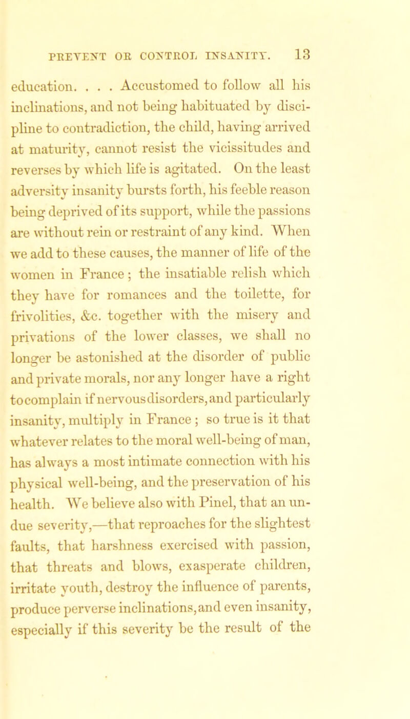education. . . . Accustomed to follow all his inclinations, and not being habituated by disci- pline to contradiction, the child, having arrived at niaturit}% cannot resist the vicissitudes and reverses by which life is agitated. On the least adversity insanity bui-sts forth, his feeble reason being deprived of its support, while the passions are without rein or restraint of any kind. When we add to these causes, the manner of life of the women in France ; the insatiable relish which they have for romances and the toilette, for frivolities, &c. together with the misery and privations of the lower classes, we shall no longer be astonished at the disorder of public and private morals, nor any longer have a right to complain if nervous disorders, and particularly insanity, midtiply in France ; so true is it that whatever relates to the moral well-being of man, has always a most intimate connection with his physical well-being, and the preservation of his health. We believe also with Pinel, that an un- due severity,—that reproaches for the slightest faults, that harshness exercised with passion, that threats and blows, exasperate children, irritate youth, destroy the influence of parents, produce perverse inclinations,and even insanity, especially if this severity be the result of the
