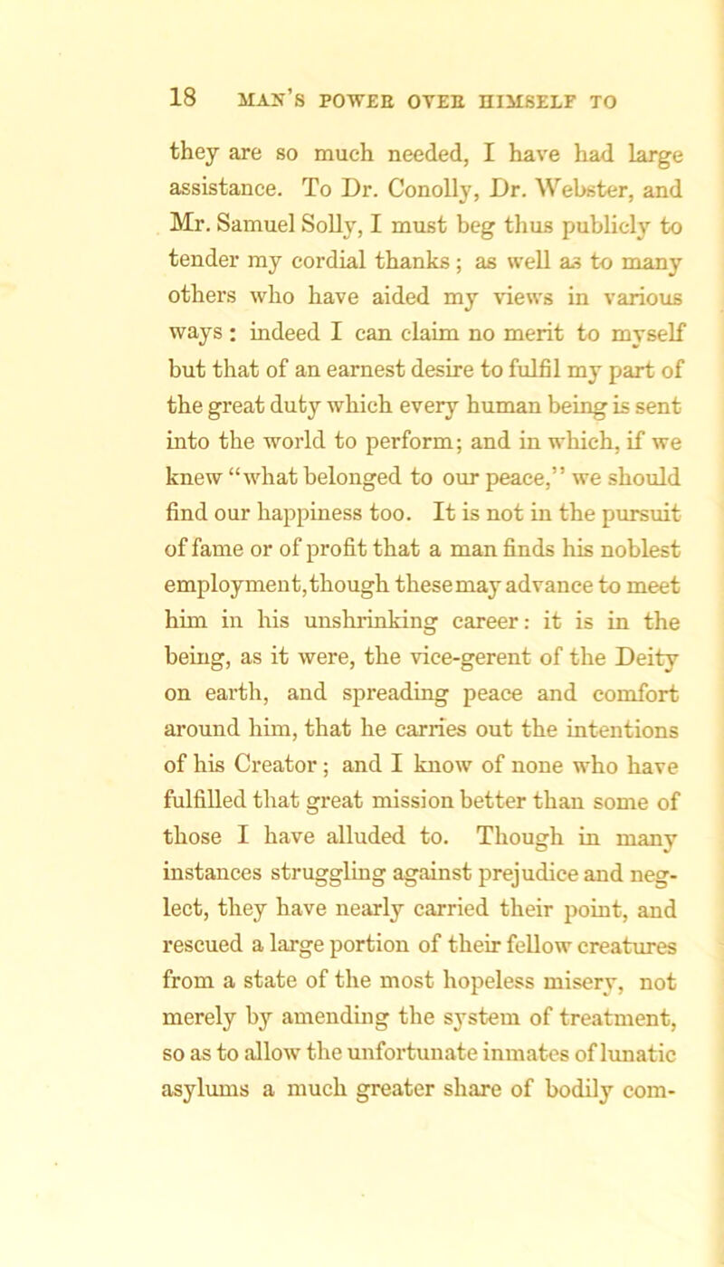 they are so much needed, I have had large assistance. To Dr. Conolly, Dr. Webster, and Mr. Samuel SoUy, I must beg thus publicly to tender ray cordial thanks; as well as to many others who have aided my views in various ways; indeed I can claim no merit to myself but that of an earnest desire to fulfil my part of the great duty which every human being is sent into the world to perform; and in which, if we knew “what belonged to our peace,” we should find our happiness too. It is not in the pursuit of fame or of profit that a man finds his noblest employment, though these may advance to meet him in his unshrinking career: it is in the being, as it were, the vice-gerent of the Deity on earth, and spreading peace and comfort around him, that he carries out the intentions of his Creator; and I know of none who have fulfilled that great mission better than some of those I have alluded to. Though in many instances struggling against prejudice and neg- lect, they have nearly carried their point, and rescued a large portion of their fellow creatures from a state of the most hopeless misery, not merely by amending the system of treatment, so as to allow the unfortunate inmates of lunatic asylums a much greater share of bodily com-