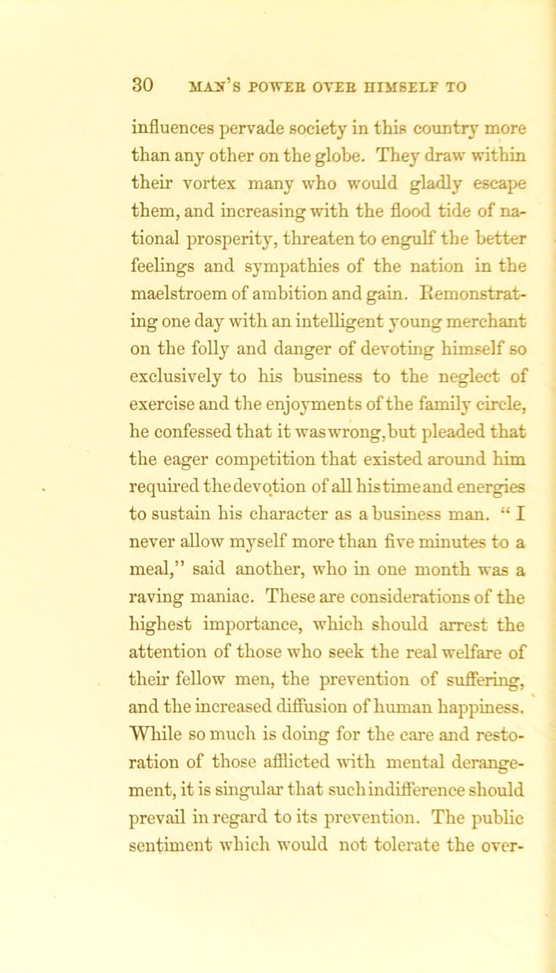 influences pervade society in this countrj' more than any other on the globe. They draw within their vortex many who would gladly escape them, and increasing with the flood tide of na- tional prosperity, threaten to engulf the better feelings and sympathies of the nation in the maelstroem of ambition and gain. Eemonstrat- ing one day with an intelligent young merchant on the foUy and danger of devoting himself so exclusively to his business to the neglect of exercise and the enjoyments of the family circle, he confessed that it was wrong, but pleaded that the eager competition that existed around him requii-ed the devotion of all his time and energies to sustain his character as a business man. “ I never allow myself more than five minutes to a meal,” said another, who in one month was a raving maniac. These are considerations of the highest importance, which should arrest the attention of those who seek the real welfare of their fellow men, the prevention of suflPering, and the increased difiusion of human happiness. While so much is doing for the care and resto- ration of those afilicted with mental derange- ment, it is smgular that suchindifterence should prevail in regal'd to its prevention. The public sentiment which would not tolerate the over-