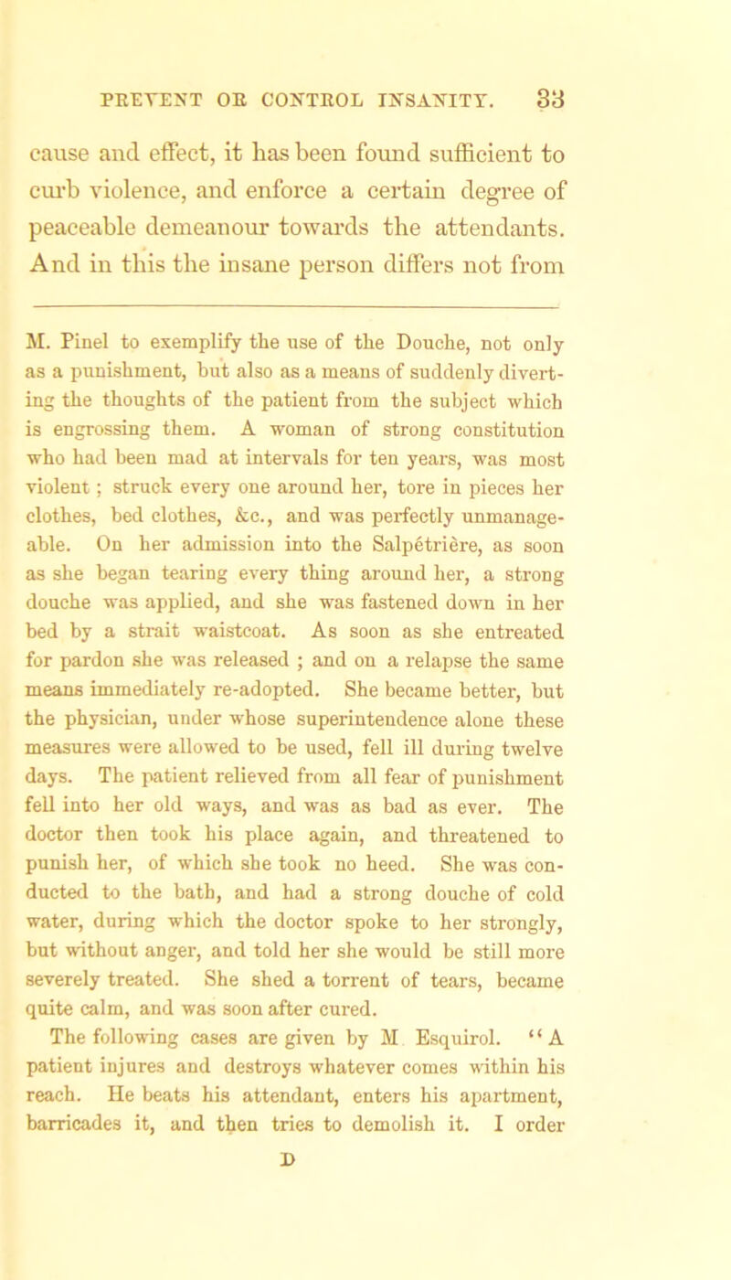 cause and effect, it has been found sufficient to cui'b violence, and enforce a certain degi’ee of peaceable demeanour towards the attendants. And in this the insane person differs not from M. Pinel to exemplify the use of the Douche, not only as a punishment, but also as a means of suddenly divert- ing the thoughts of the patient from the subject which is engrossing them. A woman of strong constitution who had been mad at intervals for ten years, was most violent; struck every one around her, tore in pieces her clothes, bed clothes, &c., and was perfectly unmanage- able. On her admission into the Salpetriere, as soon as she began tearing every thing around her, a strong douche was applied, and she was fastened down in her bed by a strait waistcoat. As soon as she entreated for pardon she was released ; and on a relapse the same means immediately re-adopted. She became better, but the physician, under whose superintendence alone these measures were allowed to be used, fell ill during twelve days. The patient relieved from all fear of punishment fell into her old ways, and was as bad as ever. The doctor then took his place again, and threatened to punish her, of which she took no heed. She was con- ducted to the bath, and had a strong douche of cold water, during which the doctor spoke to her strongly, but without anger, and told her she would be still more severely treated. She shed a torrent of tears, became quite calm, and was soon after cured. The following cases are given by M Esquirol. ‘ ‘ A patient injures and destroys whatever comes within his reach. He beats his attendant, enters his apartment, barricades it, and then tries to demolish it. I order R