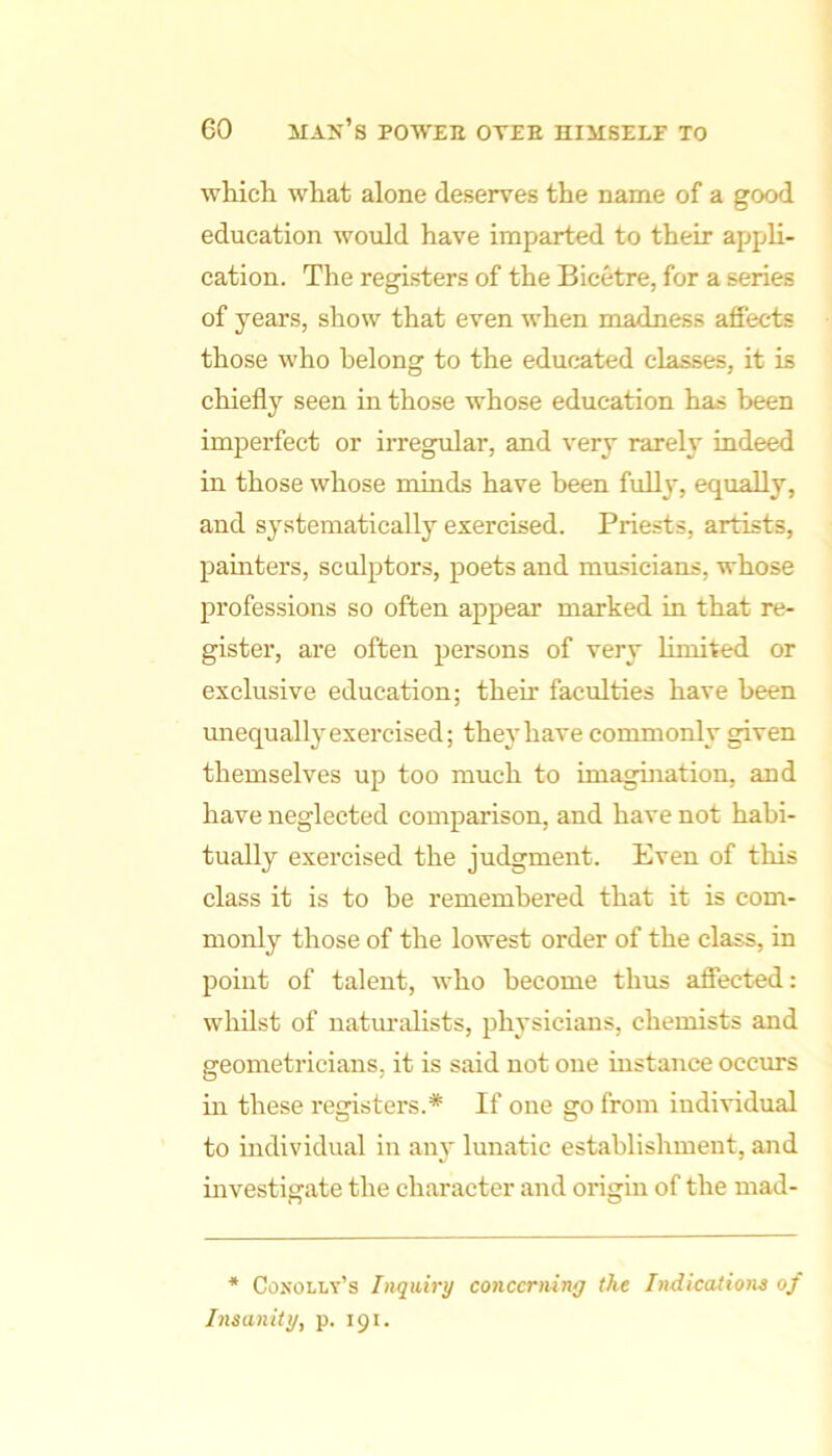 which what alone deserves the name of a good education would have imparted to their appli- cation. The registers of the Bicetre, for a series of years, show that even when madness affects those who belong to the educated classes, it is chiefly seen in those whose education has been imperfect or irregular, and very rarely indeed in those whose minds have been fully, equally, and systematically exercised. Priests, artists, painters, sculptors, poets and musicians, whose professions so often appear marked in that re- gister, are often persons of very limited or exclusive education; their faculties have been unequally exercised; they have commonly given themselves up too much to imagination, and have neglected comparison, and have not habi- tually exercised the judgment. Even of this class it is to be remembered that it is com- monly those of the lowest order of the class, in point of talent, who become thus affected: whilst of naturalists, physicians, chemists and geometricians, it is said not one instance occurs in these registers.* If one go from individual to individual in any lunatic establishment, and uivestigate the character and origin of the mad- * Conolly’s Inquiry concerning the Indications of hisanity, p. 191.