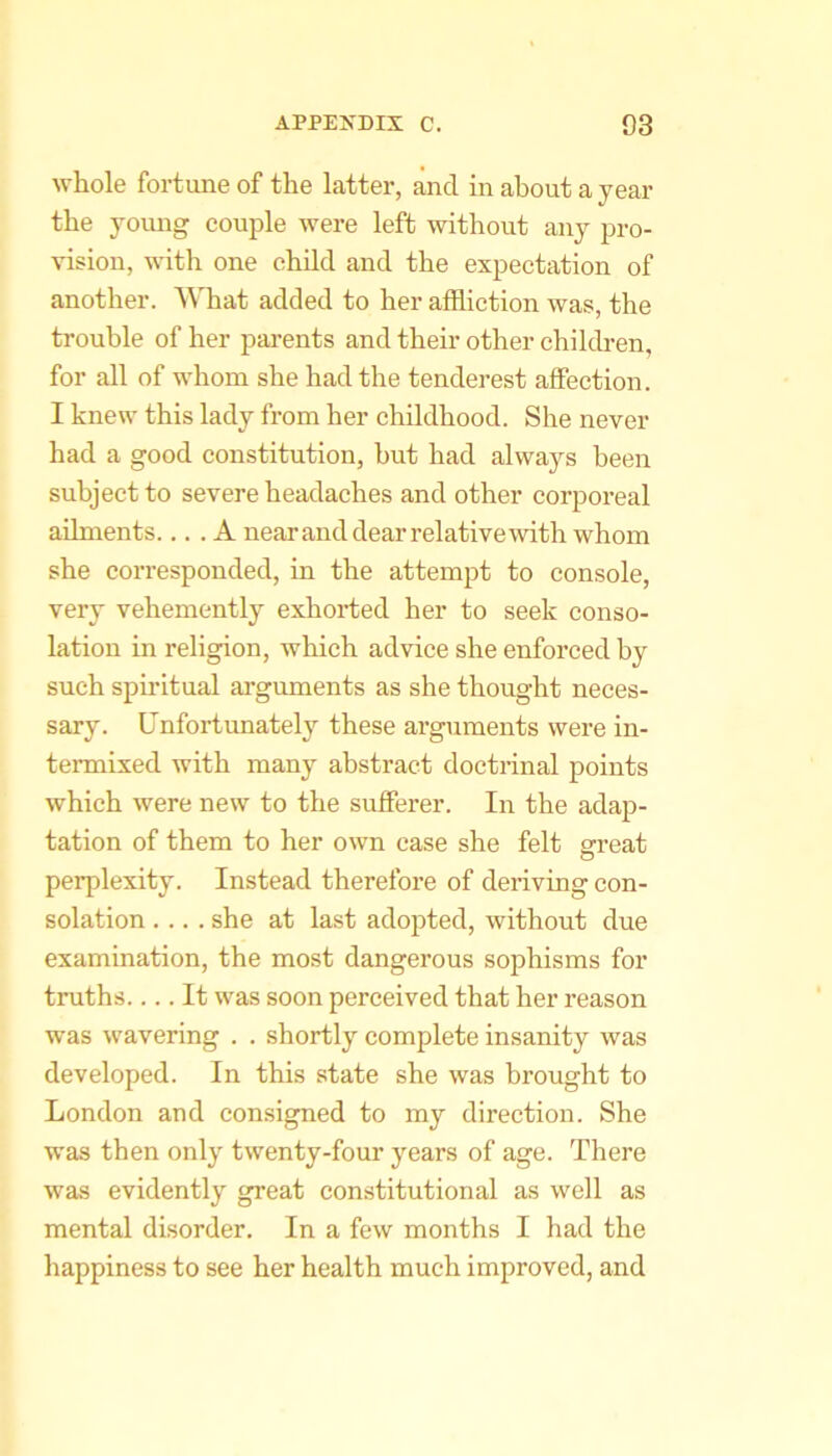whole fortune of the latter, and in about a year the young couple were left without any pro- vision, with one child and the expectation of another. ^\Tiat added to her affliction was, the trouble of her parents and their other children, for all of whom she had the tenderest affection. I knew this lady from her childhood. She never had a good constitution, but had always been subject to severe headaches and other corporeal ailments.... A nearanddearrelativewith whom she corresponded, in the attempt to console, very vehemently exhorted her to seek conso- lation in religion, which advice she enforced by such spiritual arguments as she thought neces- sary. Unfortunately these arguments were in- termixed with many abstract doctrinal points which were new to the sufferer. In the adaji- tation of them to her own case she felt grreat perplexity. Instead therefore of deriving con- solation .... she at last adopted, without due examination, the most dangerous sophisms for truths.... It was soon perceived that her reason was wavering . . shortly complete insanity was developed. In this state she was brought to London and consigned to my direction. She was then only twenty-four years of age. There was evidently great constitutional as well as mental disorder. In a few months I had the happiness to see her health much improved, and