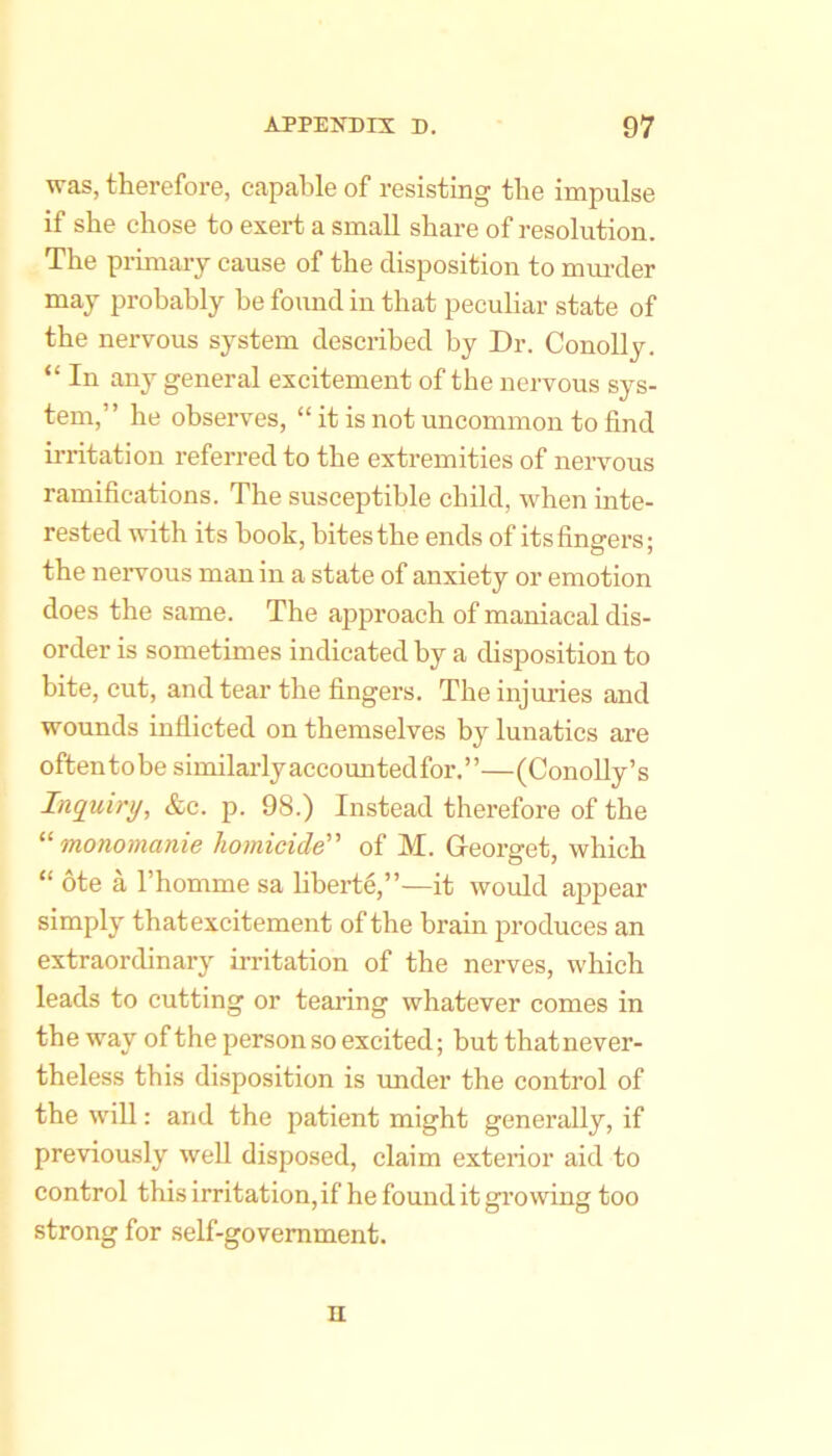 was, therefore, capable of resisting the impulse if she chose to exert a small share of resolution. The primary cause of the disposition to mm-cler may probably be found in that peculiar state of the nervous system described by Dr. Conolly. “ In any general excitement of the nervous sys- tem,” he observes, “ it is not uncommon to find irritation referred to the extremities of nervous ramifications. The susceptible child, when inte- rested with its book, bitesthe ends of itsfingers; the nervous man in a state of anxiety or emotion does the same. The approach of maniacal dis- order is sometimes indicated by a disposition to bite, cut, and tear the fingers. The injuries and wounds inflicted on themselves by lunatics are often to be similai’ly accounted for. ’ ’—(Conolly’s Inquiry, &c. p. 98.) Instead therefore of the “monomanie homicide of M. Georget, which “ ote a I’homme sa liberte,”—it would appear simply thatexcitement of the brain produces an extraordinary irritation of the nerves, which leads to cutting or tearing whatever comes in the way of the personso excited; but thatnever- theless this disposition is under the control of the will: and the patient might generally, if previously well disposed, claim exterior aid to control this irritation, if he found it growing too strong for self-government. n