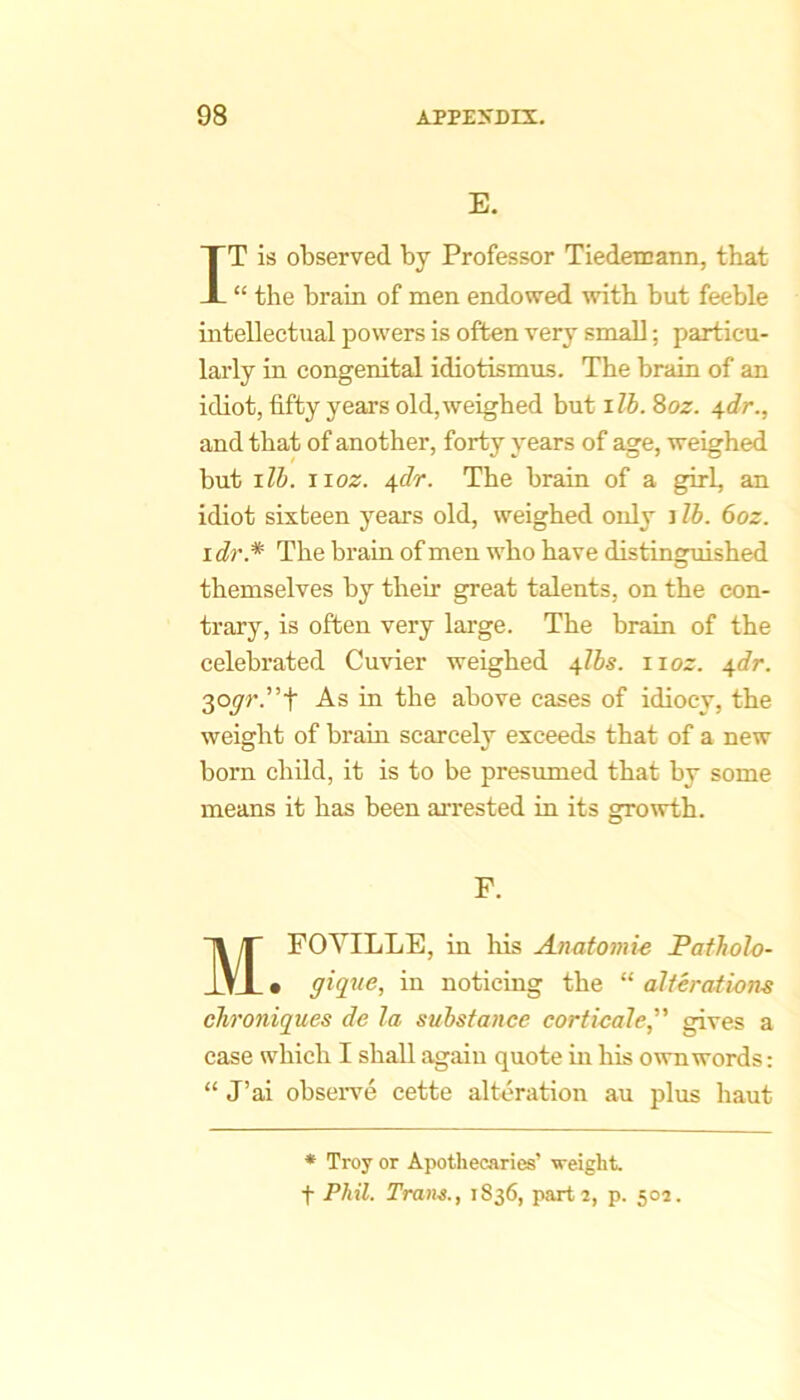 E. IT is observed by Professor Tiedenjann, that “ the brain of men endowed with but feeble intellectual powers is often very small; particu- larly in congenital idiotismus. The brain of an idiot, fifty years old,weighed but ilb. 8oz. 4dr., and that of another, forty years of age, weighed but lib. iioz. 4.dr. The brain of a girl, an idiot sixteen years old, weighed only i lb. 6oz. I di'.* The brain of men who have distinsniished O themselves by their great talents, on the con- trary, is often very large. The brain of the celebrated Cuvier weighed 4lbs. iioz. \dr. 3oyr.”t As in the above cases of idiocy, the weight of brain scarcely exceeds that of a new born child, it is to be presumed that by some means it has been arrested in its growth. F. MFOYILLE, in liis Anatomie Patholo- • giqne, in noticing the “ alterations cTironiques de la substance corticate, gives a case which I shall again quote in his own words: “ J’ai obseiwe cette alteration au plus haut * Troy or Apothecaries’ weight, t Phil. Trans., 1836, parti, p. 50s.