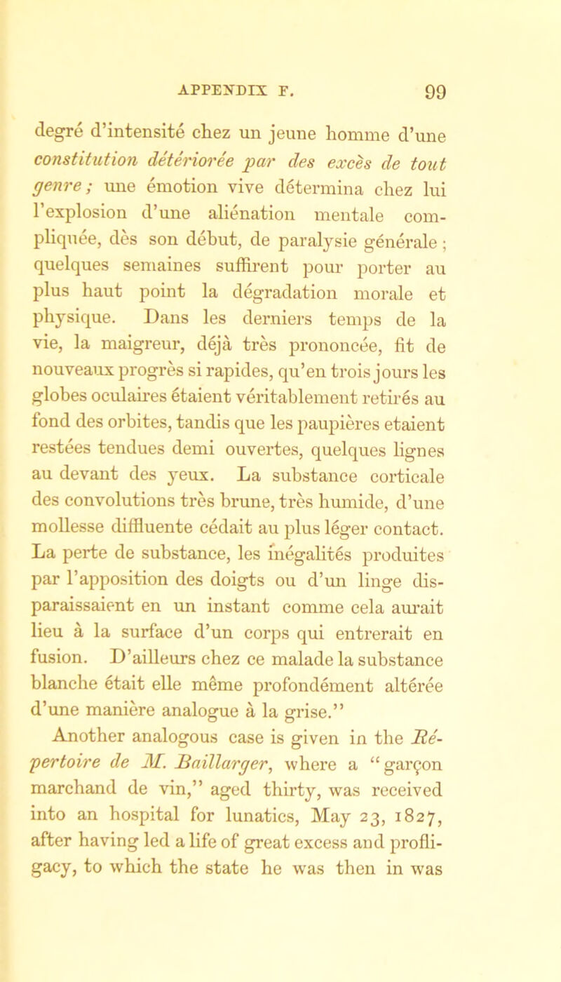 clegre d’intensite chez un jeuiie homme d’lme constitution deterioree par des exces de tout genre; ime emotion vive determina chez lui I’explosion d’une alienation mentale com- pliqnee, des son debut, de paralysie generale; quelques semaines suffh-ent pour porter an plus bant pomt la degradation morale et physique. Dans les derniers temps de la vie, la maigreur, d6ja tres prononcee, fit de nouveaux progres si rapides, qu’en trois jours les globes oculaires Itaient veritablement retires au fond des orbites, tandis que les paupieres etaient restees tendues demi ouvertes, quelques lignes au devant des yeux. La substance corticale des convolutions tres brune, tres humide, d’une moUesse diffluente cedait au plus leger contact. La perte de substance, les megalites produites par I’apposition des doigts ou d’mi linge dis- paraissaient en un instant eomme cela am'ait lieu a la surface d’un corps qui entrerait en fusion. D’ailleurs chez ce malade la substance blanche 6tait elle meme profondement alteree d’une maniere analogue a la grise.” Another analogous case is given in the Re- pertoire de JSL. Raillarger, where a “ gar^on marchand de vin,” aged thirty, was received into an hospital for lunatics. May 23, 1827, after having led a life of great excess and jDrofli- gacy, to which the state he w'as then in was