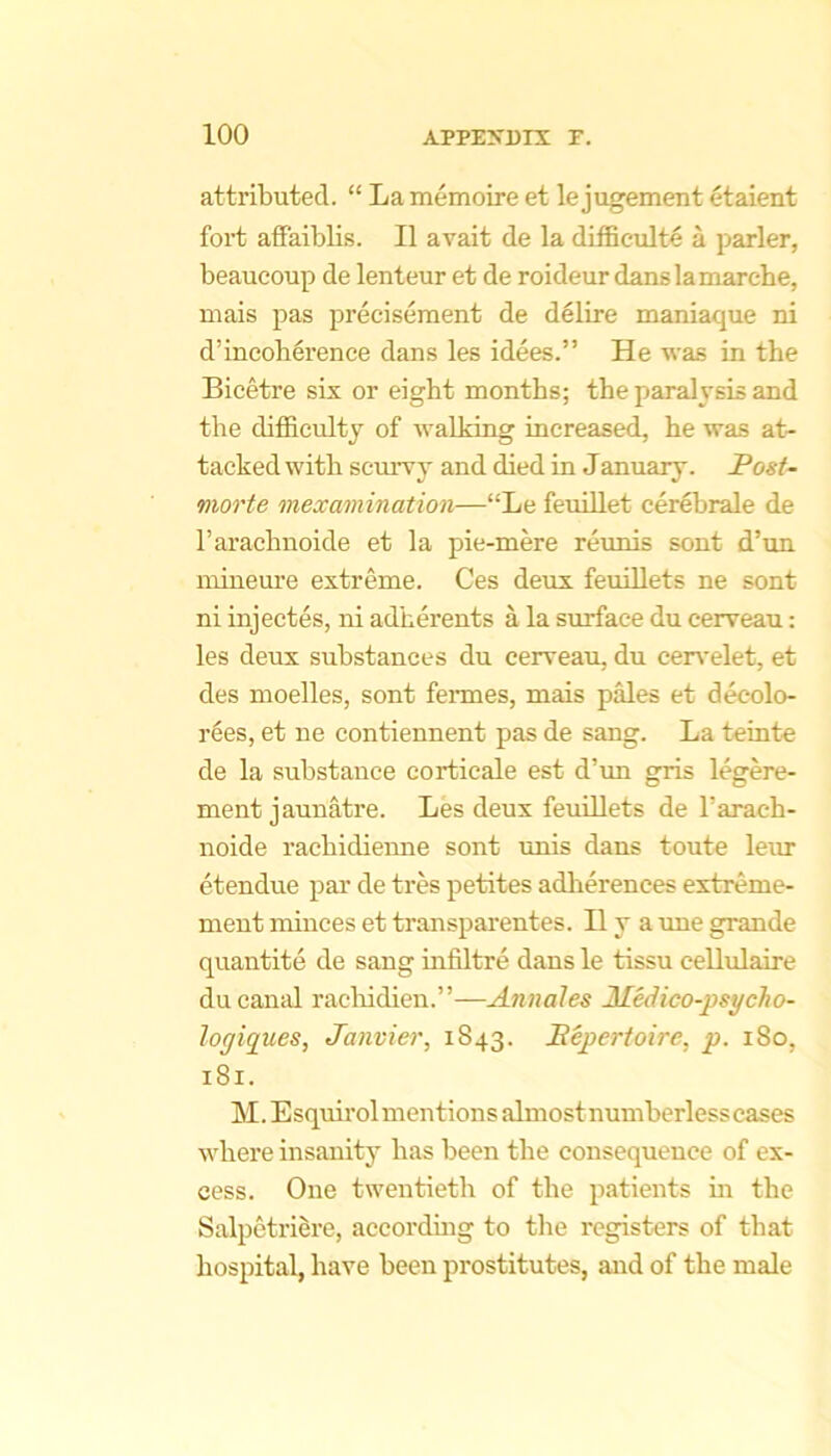 attributed. “ La memoire et lejugement etaient fort affaiblis. II avait de la difficult^ a parler, beaucoup de lenteur et de roideur danslamarche, mais pas preciseraent de delire maniaque ni d’incohlrence dans les idees.” He was in the Bicetre six or eight months; the paralysis and the difficulty of walking increased, he was at- tacked with scurvy and died in January. Post- morte mexamination—“Le feuillet cerebrale de I’arachnoide et la pie-mere reimis sent d’un mineure extreme. Ces deux feuiUets ne sont ni injectes, ni adherents a la surface du cerveau: les deux substances du cerveau, du cen'elet, et des moelles, sont fennes, mais pMes et decolo- rees, et ne contiennent pas de sang. La teinte de la substance corticale est d’un gris legere- ment jaunatre. Les deux feuiUets de rarach- noide raebidienne sont imis dans toute leur etendue par de tres petites adlierences extreme- ment minces et transparentes. II y a une grande quantite de sang infiltre dans le tissu ceUulaire du canid raclddien.”—Annales Medico-psycho- logiques, Janvier, 1843. Eepertoire, p. 180, 181. M. Esquirol mentions almostnumberless cases where insanitj’ has been the consequence of ex- cess. One twentieth of the patients m the Salpetriere, accordmg to the registers of that hospital, have been prostitutes, and of the male
