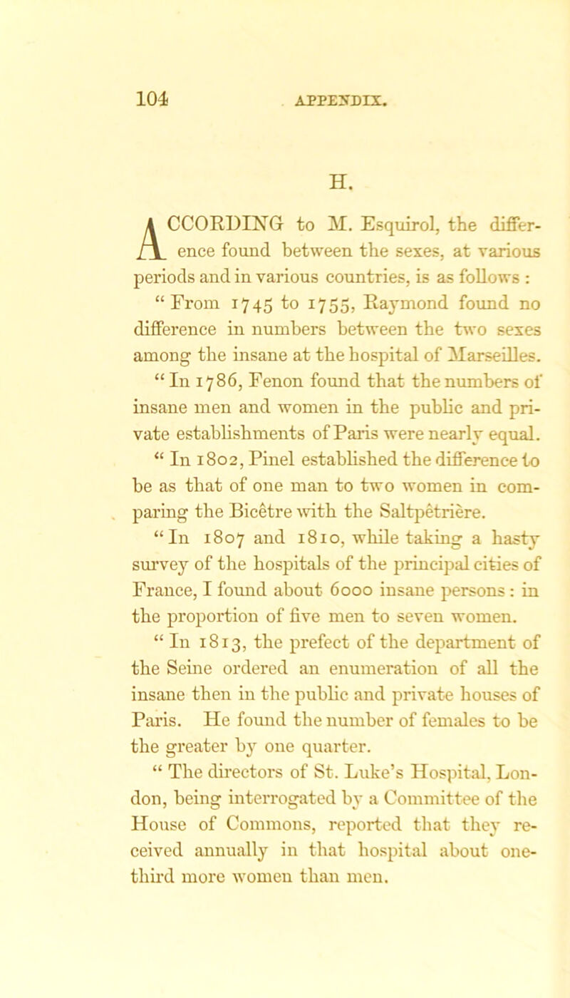 H. CCORUING to M. Esquirol, the differ- ence found between the sexes, at various periods and in various countries, is as follows : “From 1745 to 1755, Raymond foimd no difference in numbers between the two sexes among the insane at the hospital of Marseilles. “ In 1786, Fenon found that the numbers of insane men and women in the public and pri- vate estabhshments of Paris were nearly equal. “ In 1802, Pinel estabhshed the difference to be as that of one man to two women in com- paring the Bicetre with the Salt[Detriere. “In 1807 and 1810, while taking a hasty survey of the hospitals of the principal cities of France, I found about 6000 insane persons : in the proportion of five men to seven women. “In 1813, the prefect of the department of the Seine ordered an enumeration of all the insane then in the public and private houses of Pai’is. He fomid the number of females to be the greater by one quarter. “ The directors of St. Luke’s Hospital, Lon- don, being interrogated by a Committee of tlie House of Commons, reported that they re- ceived annually in that hospital about one- thud more women than men.