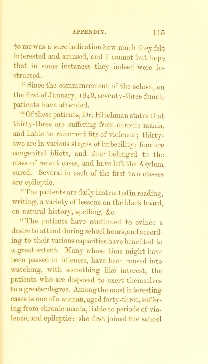 to me was a sure indication how much they felt interested and amused, and I cannot but hope that in some instances they indeed were in- structed. “ Since the commencement of the school, on the fii-st of January, 1848, seventy-three female patients have attended. “Of these patients. Dr. Hitchman states that thirty-three ai’e suffering from chronic mania, and liable to recm-rent fits of violence; thirty- two ai-e in various stages of imbecility; fom- are congenital idiots, and four belonged to the class of recent cases, and have left the Asylum cured. Several in each of the first two classes are epileptic. “The patients ai’e daily instructedin reading, Avriting, a variety of lessons on the black board, on natui-al history, speUing, &c. “The patients have continued to evince a desire to attend during school hours, and accord- ing to theu- various capacities have benefited to a great extent. Many whose time might have been passed in idleness, have been roused into watching, with something hke interest, the patients who are disposed to exert themselves to a greater degree. Amongthe most interesting cases is one of a woman, aged forty-three, suffer- ing from chronic mania, liable to periods of vio- lence, and epileptic; she first joined the school
