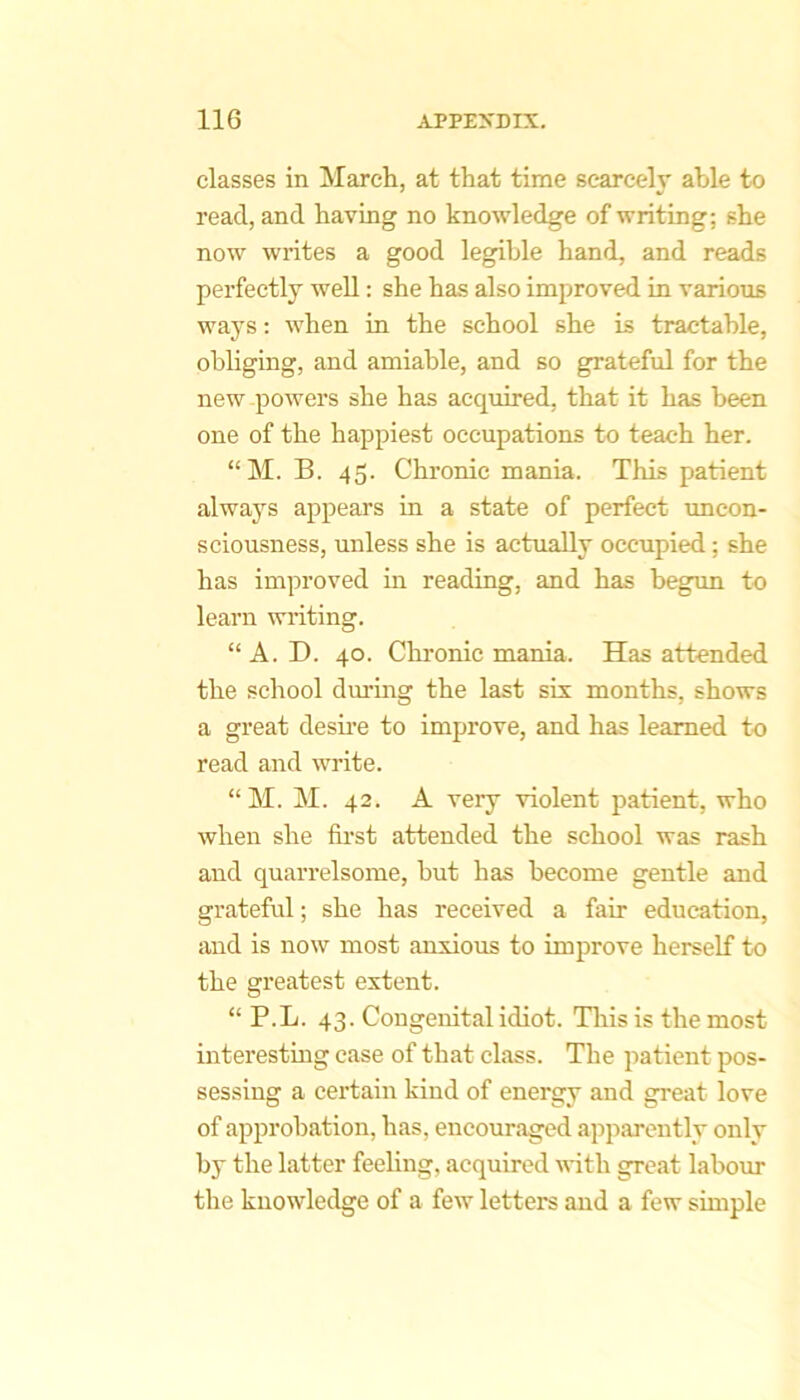 classes in March, at that time scarcely able to read, and having no knowledge of writing; she now writes a good legible hand, and reads perfectly well: she has also improved in various ways: when in the school she is tractable, obliging, and amiable, and so grateful for the new powers she has acqiiired, that it has been one of the happiest occupations to teach her. “M. B. 45. Chronic mania. This patient always appears in a state of perfect uncon- sciousness, unless she is actually occupied; she has improved in reading, and has begun to learn writing. “ A. D. 40. Chronic mania. Has attended the school during the last six months, shows a great desii’e to improve, and has learned to read and write. “ M. M. 42. A very violent patient, who when she fii’st attended the school was rash and quarrelsome, but has become gentle and grateful; she has received a fair education, and is now most anxious to improve herself to the greatest extent. “ P.L. 43. Congenital idiot. Tliis is the most interesting case of that class. The patient pos- sessing a cei’tain kind of energy and great love of approbation, has, encouraged apparently only by the latter feeling, acquired with great labour the knowledge of a few letters and a few simple