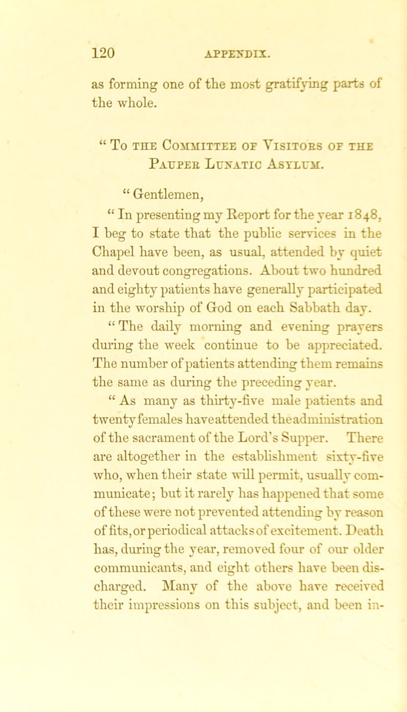 as forming one of the most gratifying parts of the whole. “ To THE CoilMITTEE OF ViSITOBS OF THE Patjpee Lunatic Astlum. “ Gentlemen, “ In presenting my Report for the year 1848, I beg to state that the public services in the Chapel have been, as usual, attended by quiet and devout eongregations. About two hundred and eighty patients have generally participated in the worship of God on each Sabbath day. “ The daily morning and evening prayers dming the week continue to be appreciated. The number of patients attending them remains the same as dm-ing the preceding year. “ As many as thirtj’^-five male patients and twenty females have attended the administration of the sacrament of the Lord’s Supper. There are altogether in the estabhshment sixty-five who, when their state will permit, usually com- municate ; hut it rarely has happened that some of these were not prevented attending by reason of fits,or periodical attacksof excitement. Death has, dm’ing the year, removed four of our older commmiicants, and eight others have been dis- charged. hlany of the above have received their impressions on this subject, and been in-