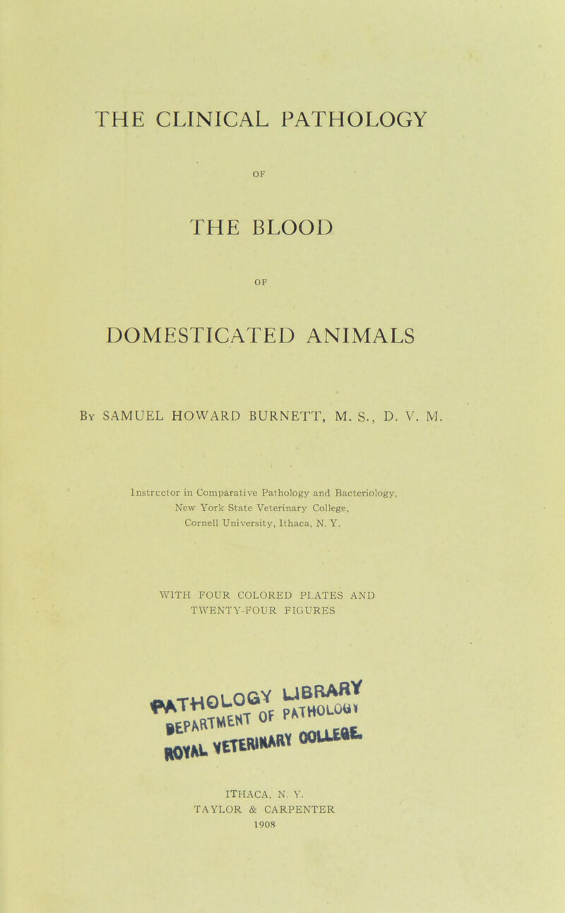 THE CLINICAL PATHOLOGY OF THE BLOOD DOMESTICATED ANIMALS By SAMUEL HOWARD BURNETT, M. S., D. V. M. Instructor in Comparative Pathology and Bacteriology, New York State Veterinary College, Cornell University, Ithaca, N. Y. WITH FOUR COLORED PLATES AND TWENTY-FOUR FIGURES ^WOLOOV ftOYM. MEttWHWW OOUWt ITHACA. N. Y. TAYLOR & CARPENTER 190S