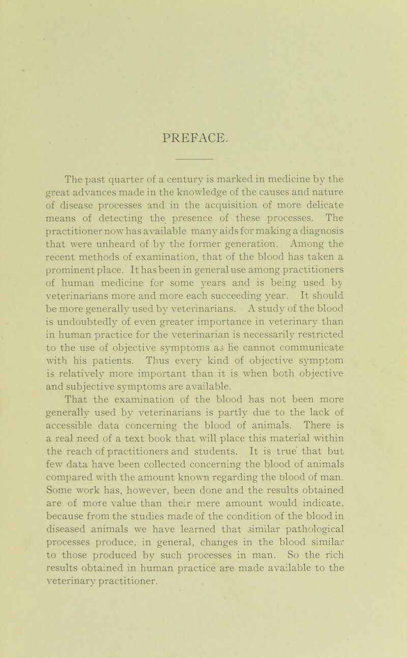 PREFACE. The past quarter of a century is marked, in medicine by the great advances made in the knowledge of the causes and nature of disease processes and in the acquisition of more delicate means of detecting the presence of these processes. The practitioner now has available many aids for making a diagnosis that were unheard of by the former generation. Among the recent methods of examination, that of the blood has taken a prominent place. It has been in general use among practitioners of human medicine for some years and is being used by veterinarians more and more each succeeding year. It should be more generally used by veterinarians. A study of the blood is undoubtedly of even greater importance in veterinary than in human practice for the veterinarian is necessarily restricted to the use of objective symptoms as lie cannot communicate with his patients. Thus every kind of objective symptom is relatively more important than it is when both objective and subjective symptoms are available. That the examination of the blood has not been more generally used by veterinarians is partly due to the lack of accessible data concerning the blood of animals. There is a real need of a text book that will place this material within the reach of practitioners and students. It is true' that but few data have been collected concerning the blood of animals compared with the amount known regarding the blood of man. Some work has, however, been done and the results obtained are of more value than their mere amount would indicate, because from the studies made of the condition of the blood in diseased animals we have learned that similar pathological processes produce, in general, changes in the blood similar to those produced by such processes in man. So the rich results obtained in human practice are made available to the veterinary practitioner.