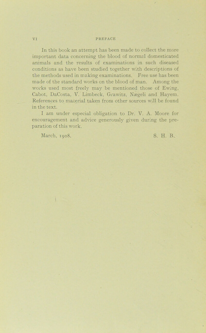 In this book an attempt has been made to collect the more important data concerning the blood of normal domesticated animals and the results of examinations in such diseased conditions as have been studied together with descriptions of the methods used in making examinations. Free use has been made of the standard works on the blood of man. Among the works used most freely may be mentioned those of Ewing, Cabot, DaCosta, V. Limbeck, Grawitz, Naegeli and Hayem. References to material taken from other sources will be found in the text. I am under especial obligation to Dr. V. A. Moore for encouragement and advice generously given during the pre- paration of this work. March, 1908. S. H. B.