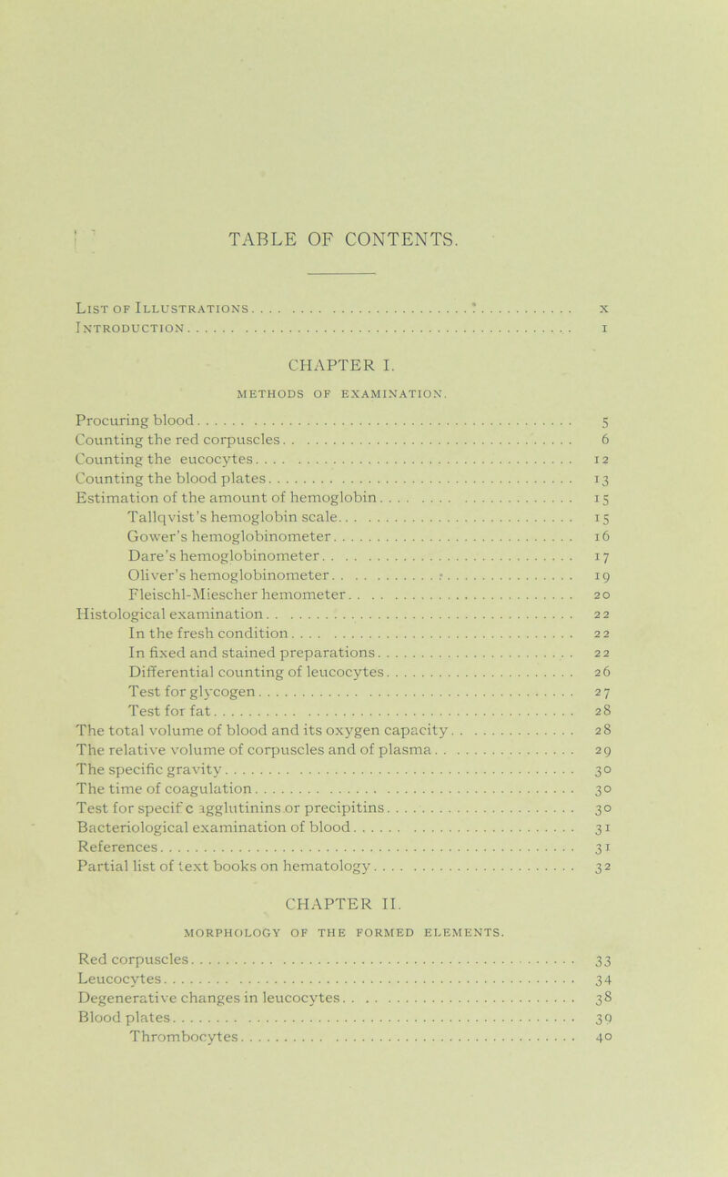 TABLE OF CONTENTS. List of Illustrations ! x Introduction i CHAPTER I. METHODS OF EXAMINATION. Procuring blood 5 Counting the red corpuscles 6 Counting the eucocytes 12 Counting the blood plates 13 Estimation of the amount of hemoglobin 15 Tallqvist’s hemoglobin scale 15 Gower’s hemoglobinometer 16 Dare’s hemoglobinometer 17 Oliver’s hemoglobinometer .- 19 Fleischl-Miescher hemometer 20 Histological examination 22 In the fresh condition 22 In fixed and stained preparations 22 Differential counting of leucocytes 26 Test for glycogen 27 Test for fat 28 The total volume of blood and its oxygen capacity 28 The relative volume of corpuscles and of plasma 29 The specific gravity 30 The time of coagulation 30 Test for specif c agglutinins or precipitins 30 Bacteriological examination of blood 31 References 31 Partial list of text books on hematology 32 CHAPTER II. MORPHOLOGY OF THE FORMED ELEMENTS. Red corpuscles 33 Leucocytes 34 Degenerative changes in leucocytes 38 Blood plates 30 Thrombocytes 4°