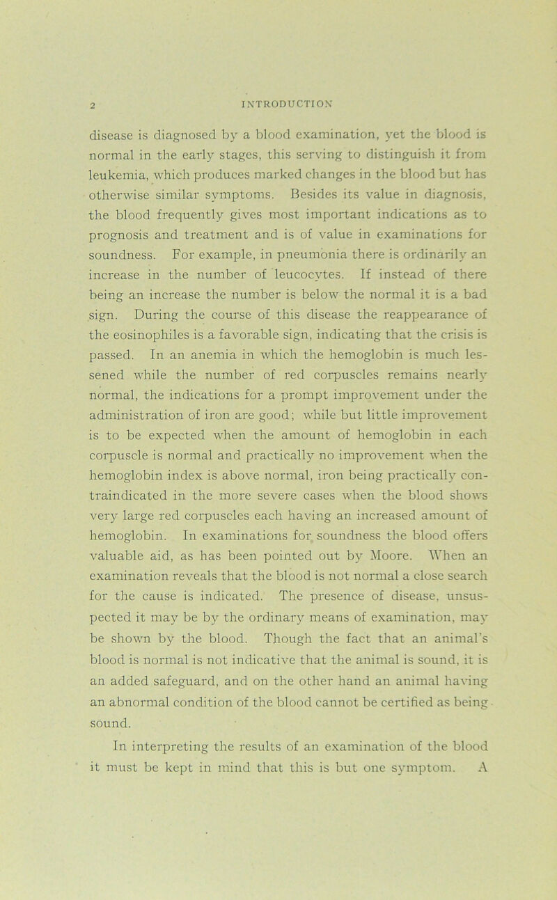 disease is diagnosed by a blood examination, yet the blood is normal in the early stages, this serving to distinguish it from leukemia, which produces marked changes in the blood but has otherwise similar symptoms. Besides its value in diagnosis, the blood frequently gives most important indications as to prognosis and treatment and is of value in examinations for soundness. For example, in pneumonia there is ordinarily an increase in the number of leucocytes. If instead of there being an increase the number is below the normal it is a bad sign. During the course of this disease the reappearance of the eosinophiles is a favorable sign, indicating that the crisis is passed. In an anemia in which the hemoglobin is much les- sened while the number of red corpuscles remains nearly normal, the indications for a prompt improvement under the administration of iron are good; while but little improvement is to be expected when the amount of hemoglobin in each corpuscle is normal and practically no improvement when the hemoglobin index is above normal, iron being practically con- traindicated in the more severe cases when the blood shows very large red corpuscles each having an increased amount of hemoglobin. In examinations for soundness the blood offers valuable aid, as has been pointed out by Moore. When an examination reveals that the blood is not normal a close search for the cause is indicated. The presence of disease, unsus- pected it may be by the ordinary means of examination, may be shown by the blood. Though the fact that an animal’s blood is normal is not indicative that the animal is sound, it is an added safeguard, and on the other hand an animal having an abnormal condition of the blood cannot be certified as being sound. In interpreting the results of an examination of the blood it must be kept in mind that this is but one symptom. A