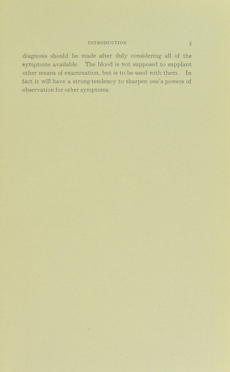 diagnosis should be made after duly considering all of the symptoms available. The blood is not supposed to supplant other means of examination, but is to be used with them. In fact it will have a strong tendency to sharpen one’s powers of observation for other symptoms.