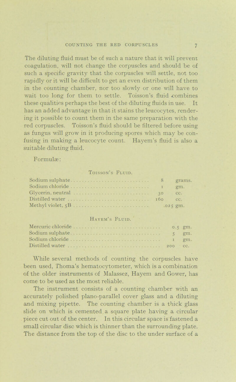 The diluting fluid must be of such a nature that it will prevent coagulation, will not change the corpuscles and should be of such a specific gravity that the corpuscles will settle, not too rapidly or it will be difficult to get an even distribution of them in the counting chamber, nor too slowly or one will have to wait too long for them to settle. Toisson’s fluid combines these qualities perhaps the best of the diluting fluids in use. It has an added advantage in that it stains the leucocytes, render- ing it possible to count them in the same preparation with the red corpuscles. Toisson’s fluid should be filtered before using as fungus will grow in it producing spores which may be con- fusing in making a leucocyte count. Hayem’s fluid is also a suitable diluting fluid. Formulae: Toisson’s Fluid. Sodium sulphate Sodium chloride Glycerin, neutral Distilled water Methyl violet, 5B 8 grams. 1 gm. 30 cc. 160 cc. .025 gm. Hayem’s Fluid. Mercuric chloride 0.5 gm. Sodium sulphate 5 gm. Sodium chloride 1 gm. Distilled water 200 cc. While several methods of counting the corpuscles have been used, Thoma’s hematocytometer, which is a combination of the older instruments of Malassez, Hayem and Gower, has come to be used as the most reliable. The instrument consists of a counting chamber with an accurately polished piano-parallel cover glass and a diluting and mixing pipette. The counting chamber is a thick glass slide on which is cemented a square plate having a circular piece cut out of the center. In this circular space is fastened a small circular disc which is thinner than the surrounding plate. The distance from the top of the disc to the under surface of a