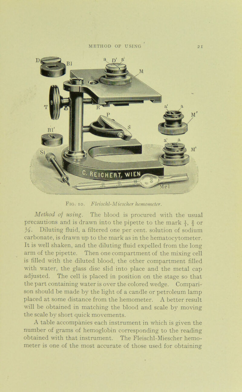 METHOD OF USING 2 I Fig. io. Fleischl-Miescher hemometer. Method of using. The blood is procured with the usual precautions and is drawn into the pipette to the mark J-, ■§• or y2. Diluting fluid, a filtered one per cent, solution of sodium carbonate, is drawn up to the mark as in the hematocytometer. It is well shaken, and the diluting fluid expelled from the long arm of the pipette. Then one compartment of the mixing cell is filled with the diluted blood, the other compartment filled with water, the glass disc slid into place and the metal cap adjusted. The cell is placed in position on the stage so that the part containing water is over the colored wedge. Compari- son should be made by the light of a candle or petroleum lamp placed at some distance from the hemometer. A better result will be obtained in matching the blood and scale by moving the scale by short quick movements. A table accompanies each instrument in which is given the number of grams of hemoglobin corresponding to the reading obtained with that instrument. The Fleischl-Miescher hemo- meter is one of the most accurate of those used for obtaining