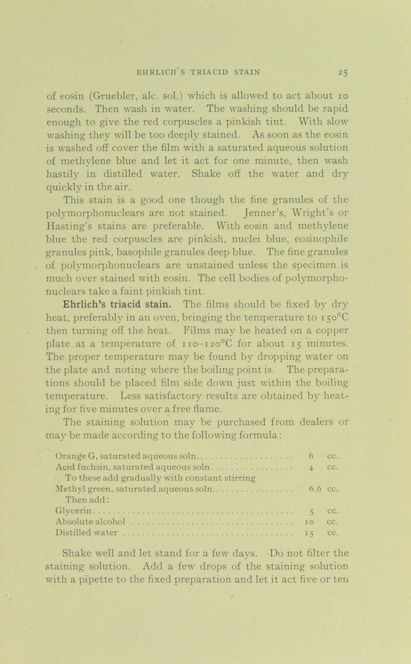 of eosin (Gruebler, ale. sol.) which is allowed to act about 10 seconds. Then wash in water. The washing should be rapid enough to give the red corpuscles a pinkish tint. With slow washing they will be too deeply stained. As soon as the eosin is washed off cover the film with a saturated aqueous solution of methylene blue and let it act for one minute, then wash hastily in distilled water. Shake off the water and dry quickly in the air. This stain is a good one though the fine granules of the polymorphonuclears are not stained. Jenner’s, Wright’s or Hasting’s stains are preferable. With eosin and methylene blue the red corpuscles are pinkish, nuclei blue, eosinophile granules pink, basophile granules deep blue. The fine granules of polymorphonuclears are unstained unless the specimen is much over stained with eosin. The cell bodies of polymorpho- nuclears take a faint pinkish tint. Ehrlich’s triacid stain. The films should be fixed by dry heat, preferably in an oven, bringing the temperature to i5o°C then turning off the heat. Films may be heated on a copper plate at a temperature of no-i2o°C for about 15 minutes. The proper temperature may be found by dropping water on the plate and noting where the boiling point is. The prepara- tions should be placed film side down just within the boiling temperature. Less satisfactory results are obtained by heat- ing for five minutes over a free flame. The staining solution may be purchased from dealers or may be made according to the following formula: Orange G, saturated aqueous soln 6 cc. Acid fuchsin, saturated aqueous soln 4 cc. To these add gradually with constant stirring Methyl green, saturated aqueous soln 6.6 cc. Then add: Glycerin 5 cc. Absolute alcohol 10 cc. Distilled water 15 cc. Shake well and let stand for a few days. Do not filter the staining solution. Add a few drops of the staining solution with a pipette to the fixed preparation and let it act five or ten