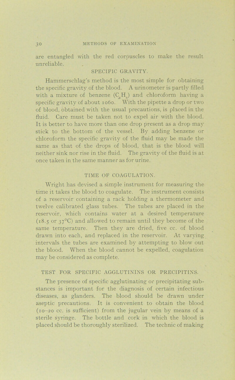 are entangled with the red corpuscles to make the result unreliable. SPECIFIC GRAVITY. Hammerschlag’s method is the most simple for obtaining the specific gravity of the blood. A urinometer is partly filled with a mixture of benzene (C^H.) and chloroform having a specific gravity of about 1060. With the pipette a drop or two of blood, obtained with the usual precautions, is placed in the fluid. Care must be taken not to expel air with the blood. It is better to have more than one drop present as a drop may stick to the bottom of the vessel. By adding benzene or chloroform the specific gravity of the fluid may be made the same as that of the drops of blood, that is the blood will neither sink nor rise in the fluid. The gravity of the fluid is at once taken in the same manner as for urine. TIME OF COAGULATION. Wright has devised a simple instrument for measuring the time it takes the blood to coagulate. The instrument consists of a reservoir containing a rack holding a thermometer and twelve calibrated glass tubes. The tubes are placed in the reservoir, which contains water at a desired temperature (18.5 or 37°C) and allowed to remain until they become of the same temperature. Then they are dried, five cc. of blood drawn into each, and replaced in the reservoir. At varying intervals the tubes are examined by attempting to blow out the blood. When the blood cannot be expelled, coagulation may be considered as complete. TEST FOR SPECIFIC AGGLUTININS OR PRECIPITIN'S. The presence of specific agglutinating or precipitating sub- stances is important for the diagnosis of certain infectious diseases, as glanders. The blood should be drawn under aseptic precautions. It is convenient to obtain the blood (10-20 cc. is sufficient) from the jugular vein by means of a sterile syringe. The bottle and cork in which the blood is placed should be thoroughly sterilized. The technic of making