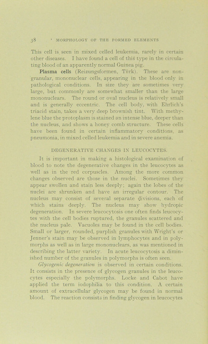 This cell is seen in mixed celled leukemia, rarely in certain other diseases. I have found a cell of this type in the circula- ting blood of an apparently normal Guinea pig. Plasma cells (Reizungsformen, Turk). These are non- granular, mononuclear cells, appearing in the blood only in pathological conditions. In size they are sometimes very large, but commonly are somewhat smaller than the large mononuclears. The round or oval nucleus is relatively small and is generally eccentric. The cell body, with Ehrlich’s triacid stain, takes a very deep brownish tint. With methy- lene blue the protoplasm is stained an intense blue, deeper than the nucleus, and shows a honey comb structure. These cells have been found in certain inflammatory conditions, as pneumonia, in mixed celled leukemia and in severe anemia. DEGENERATIVE CHANGES IN LEUCOCYTES. It is important in making a histological examination of blood to note the degenerative changes in the leucocytes as well as in the red corpuscles. Among the more common changes observed are those in the nuclei. Sometimes they appear swollen and stain less deeply; again the lobes of the nuclei are shrunken and have an irregular contour. The nucleus may consist of several separate divisions, each of which stains deeply. The nucleus may show hydropic degeneration. In severe leucocytosis one often finds leucocy- tes with the cell bodies ruptured, the granules scattered and the nucleus pale. Vacuoles may be found in the cell bodies. Small or larger, rounded, purplish granules with Wright's or Jenner’s stain may be observed in lymphocytes and in poly- morphs as well as in large mononuclears, as was mentioned in describing the latter variety. In acute leucocytosis a dimin- ished number of the granules in polymorphs is often seen. Glycogenic degeneration is observed in certain conditions. It consists in the presence of glycogen granules in the leuco- cytes especially the polymorphs. Locke and Cabot have applied the term iodophilia to this condition. A certain amount of extracellular glycogen may be found in normal blood. The reaction consists in finding glycogen in leucocytes