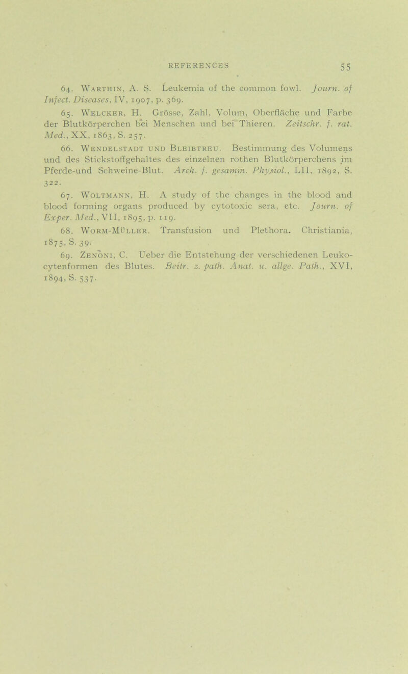 64. Warthin, A. S. Leukemia of the common fowl. Journ. of Infect. Diseases, IV, 1907, p. 369. 65. Welcker, H. Grosse, Zahl, Volum, Oberflache und Farbe der Blutkorperchen bei Menschen und bei Thieren. Zeitschr. f. rat. Med., XX, 1863, S. 257. 66. Wendelstadt und Bleibtreu. Bestimmung des Volumens und des Stickstoffgehaltes des einzelnen rothen Blutkbrperchens im Pferde-und Schweine-Blut. Arch. f. gesamm. Physiol., LII, 1892, S. 322. 67. Woltmann, H. A study of the changes in the blood and blood forming organs produced by cytotoxic sera, etc. journ. of Exper. Med., VII, 1895, p. IX9- 68. Worm-Muller. Transfusion und Plethora. Christiania, 1875, S.39. 69. Zenoni, C. Ueber die Entstehung der verschiedenen Leuko- cytenformen des Blutes. Beitr. z. path. Anat. u. allge. Path., XVI, 1894, S. 537.