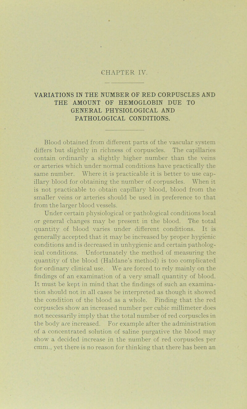 CHAPTER IV. VARIATIONS IN THE NUMBER OF RED CORPUSCLES AND THE AMOUNT OF HEMOGLOBIN DUE TO GENERAL PHYSIOLOGICAL AND PATHOLOGICAL CONDITIONS. Blood obtained from different parts of the vascular system differs but slightly in richness of corpuscles. The capillaries contain ordinarily a slightly higher number than the veins or arteries which under normal conditions have practically the same number. Where it is practicable it is better to use cap- illary blood for obtaining the number of corpuscles. When it is not practicable to obtain capillary blood, blood from the smaller veins or arteries should be used in preference to that from the larger blood vessels. Under certain physiological or pathological conditions local or general changes may be present in the blood. The total quantity of blood varies under different conditions. It is generally accepted that it maybe increased by proper hygienic conditions and is decreased in unhygienic and certain patholog- ical conditions. Unfortunately the method of measuring the quantity of the blood (Haldane’s method) is too complicated for ordinary clinical use. We are forced to rely mainly on the findings of an examination of a very small quantity of blood. It must be kept in mind that the findings of such an examina- tion should not in all cases be interpreted as though it showed the condition of the blood as a whole. Finding that the red corpuscles show an increased number per cubic millimeter does not necessarily imply that the total number of red corpuscles in the body are increased. For example after the administration of a concentrated solution of saline purgative the blood may show a decided increase in the number of red corpuscles per cmm, yet there is no reason for thinking that there has been an