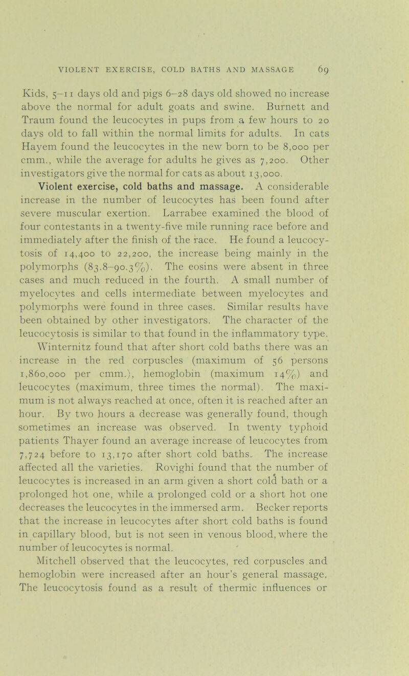 Kids, 5-11 days old and pigs 6-28 days old showed no increase above the normal for adult goats and swine. Burnett and Traum found the leucocytes in pups from a few hours to 20 days old to fall within the normal limits for adults. In cats Hayem found the leucocytes in the new born to be 8,000 per cmm., while the average for adults he gives as 7,200. Other investigators give the normal for cats as about 13,000. Violent exercise, cold baths and massage. A considerable increase in the number of leucocytes has been found after severe muscular exertion. Larrabee examined the blood of four contestants in a twenty-five mile running race before and immediately after the finish of the race. He found a leucocy- tosis of 14,400 to 22,200, the increase being mainly in the polymorphs (83.8-90.3%). The eosins were absent in three cases and much reduced in the fourth. A small number of myelocytes and cells intermediate between myelocytes and polymorphs were found in three cases. Similar results have been obtained by other investigators. The character of the leucocytosis is similar to that found in the inflammatory type. Winternitz found that after short cold baths there was an increase in the red corpuscles (maximum of 56 persons 1,860,000 per cmm.), hemoglobin (maximum 14%) and leucocytes (maximum, three times the normal). The maxi- mum is not always reached at once, often it is reached after an hour. By two hours a decrease was generally found, though sometimes an increase was observed. In twenty typhoid patients Thayer found an average increase of leucocytes from 7,724 before to 13,170 after short cold baths. The increase affected all the varieties. Rovighi found that the number of leucocytes is increased in an arm given a short cold bath or a prolonged hot one, while a prolonged cold or a short hot one decreases the leucocytes in the immersed arm. Becker reports that the increase in leucocytes after short cold baths is found in capillary blood, but is not seen in venous blood, where the number of leucocytes is normal. Mitchell observed that the leucocytes, red corpuscles and hemoglobin were increased after an hour’s general massage. The leucocytosis found as a result of thermic influences or