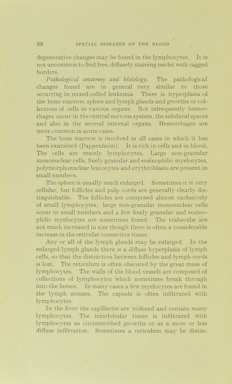 degenerative changes may be found in the lymphocytes. It is not uncommon to find free, diffusely staining nuclei with ragged borders. Pathological anatomy and histology. The pathological changes found are in general very similar to those occurring in mixed-celled leukemia. There is hyperplasia of the bone marrow, spleen and lymph glands and growths or col- lections of cells in various organs. Not infrequently hemor- rhages occur in the central nervous system, the subdural spaces and also in the several internal organs. Hemorrhages are more common in acute cases. The bone marrow is involved in all cases in which it has been examined (Pappenheim). It is rich in cells and in blood. The cells are mainly lymphocytes. Large non-granular mononuclear cells, finely granular and eosinophilic myelocytes, polymorphonuclear leucocytes and erythroblasts are present in small numbers. The spleen is usually much enlarged. Sometimes it is very cellular, but follicles and pulp cords are generally clearly dis- tinguishable. The follicles are composed almost exclusively of small lymphocytes; large non-granular mononuclear cells occur in small numbers and a few finely granular and eosino- philic myelocytes are sometimes found. The trabeculae are not much increased in size though there is often a considerable increase in the reticular connective tissue. Any or all of the lymph glands may be enlarged. In the enlarged lymph glands there is a diffuse hyperplasia of lymph cells, so that the distinction between follicles and lymph cords is lost. The reticulum is often obscured by the great mass of lymphocytes. The walls of the blood vessels are composed of collections of lymphocytes which sometimes break through into the lumen. In many cases a few myelocytes are found in the lymph sinuses. The capsule is often infiltrated with lymphocytes. In the liver the capillaries are widened and contain many lymphocytes. The interlobular tissue is infiltrated with lymphocytes as circumscribed growths or as a more or less diffuse infiltration. Sometimes a reticulum may be distin-