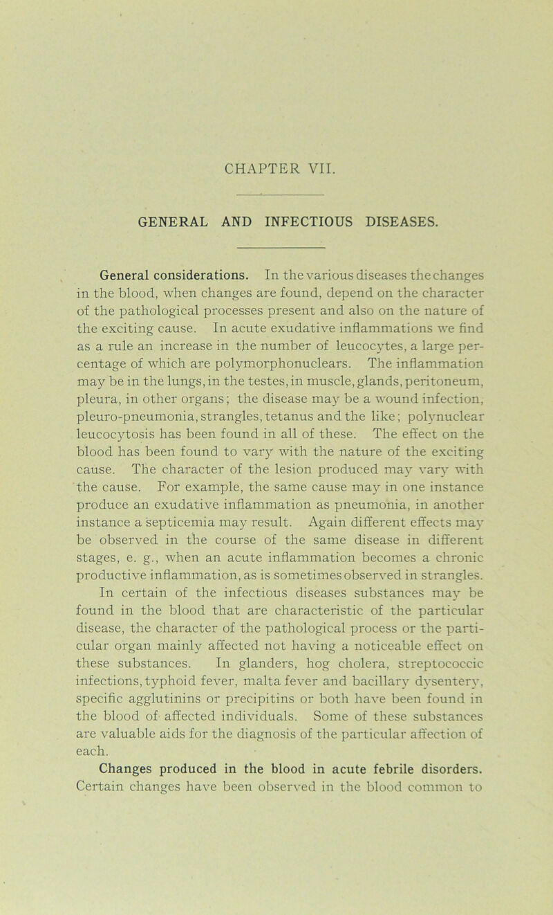 GENERAL AND INFECTIOUS DISEASES. General considerations. In the various diseases the changes in the blood, when changes are found, depend on the character of the pathological processes present and also on the nature of the exciting cause. In acute exudative inflammations we find as a rule an increase in the number of leucocytes, a large per- centage of which are polymorphonuclears. The inflammation may be in the lungs, in the testes, in muscle, glands, peritoneum, pleura, in other organs; the disease may be a wound infection, pleuro-pneumonia, strangles, tetanus and the like; polynuclear leucocytosis has been found in all of these. The effect on the blood has been found to vary with the nature of the exciting cause. The character of the lesion produced may vary with the cause. For example, the same cause ma)r in one instance produce an exudative inflammation as pneumonia, in another instance a septicemia may result. Again different effects may be observed in the course of the same disease in different stages, e. g., when an acute inflammation becomes a chronic productive inflammation, as is sometimes observed in strangles. In certain of the infectious diseases substances may be found in the blood that are characteristic of the particular disease, the character of the pathological process or the parti- cular organ mainly affected not having a noticeable effect on these substances. In glanders, hog cholera, streptococcic infections, typhoid fever, malta fever and bacillary dysentery, specific agglutinins or precipitins or both have been found in the blood of affected individuals. Some of these substances are valuable aids for the diagnosis of the particular affection of each. Changes produced in the blood in acute febrile disorders. Certain changes have been observed in the blood common to