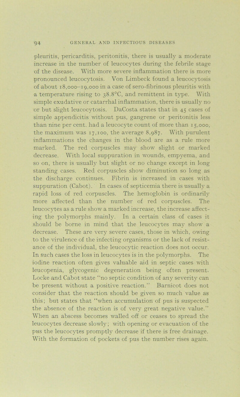 pleuritis, pericarditis, peritonitis, there is usually a moderate increase in the number of leucocytes during the febrile stage of the disease. With more severe inflammation there is more pronounced leucocytosis. Von Limbeck found a leucocytosis of about 18,000-19,000 in a case of sero-fibrinous pleuritis with a temperature rising to 38.8°C, and remittent in type. With simple exudative or catarrhal inflammation, there is usually no or but slight leucocytosis. DaCosta states that in 45 cases of simple appendicitis without pus, gangrene or peritonitis less than nine per cent, had a leucocyte count of more than 15,000, the maximum was 17,100, the average 8,987. With purulent inflammations the changes in the blood are as a rule more marked. The red corpuscles may show slight or marked decrease. With local suppuration in wounds, empyema, and so on, there is usually but slight or no change except in long standing cases. Red corpuscles show diminution so long as the discharge continues. Fibrin is increased in cases with suppuration (Cabot). In cases of septicemia there is usually a rapid loss of red corpuscles. The hemoglobin is ordinarily more affected than the number of red corpuscles. The leucocytes as a rule show a marked increase, the increase affect- ing the polymorphs mainly. In a certain class of cases it should be borne in mind that the leucocytes may show a decrease. These are very severe cases, those in which, owing to the virulence of the infecting organisms or the lack of resist- ance of the individual, the leucocytic reaction does not occur. In such cases the loss in leucocytes is in the polymorphs. The iodine reaction often gives valuable aid in septic cases with leucopenia, glycogenic degeneration being often present. Locke and Cabot state “no septic condition of any severity can be present without a positive reaction.” Barnicot does not consider that the reaction should be given so much value as this; but states that “when accumulation of pus is suspected the absence of the reaction is of very great negative value.” When an abscess becomes walled off or ceases to spread the leucocytes decrease slowly; with opening or evacuation of the pus the leucocytes promptly decrease if there is free drainage. With the formation of pockets of pus the number rises again.