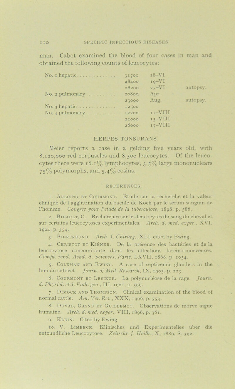 man, Cabot examined the blood of four cases in man and obtained the following counts of leucocytes: No. 1 hepatic .... 31700 18-vi 28400 19—VI 28200 25-vi autopsy No. 2 pulmonary . . . . 20800 Apr. 23000 Aug. autopsy. No. 3 hepatic . . . . 12500 No. 4 pulmonary .... 12200 n-VIII 2 IOOO 15-VIII 26000 17-VIII HERPES TONSURANS. Meier reports a case in a gelding five years old, with 8.120,000 red corpuscles and 8,500 leucocytes. Of the leuco- cytes there were 16.1% lymphocytes, 3.5% large mononuclears 75% polymorphs, and 5.4% eosins. REFERENCES. 1. Arloing et Courmont. Etude sur la recherche et la valeur clinique de l’agglutination du bacille de Koch par le serum sanguin de l’homme. Congres pour l'etude de la tuberculose, 1898, p. 586. 2. Bidault, C. Recherches sur les leucocytes du sang du cheval et sur certains leucocytoses experimentales. Arch. d. med. ex per., XVI, 1904, p.354. 3. Bierfreund. Arch. f. Chirurg., XLI, cited by Ewing. 4. Christot et Ki^ner. De la presence des bacteries et de la leucocvtose concomitante dans les affections farcino-morveuses. Compt. rend. Acad. d. Sciences, Paris, LXVII, 1S68, p. 1054. 5. Coleman and Ewing. A case of septicemic glanders in the human subject. Journ. of Med. Research, IX, 1903, p. 223. 6. Courmont et Lesieur. La polynucleose de la rage. Journ. d. Physiol, et d. Path, gen., Ill, 1901, p. 599. 7. Dimock and Thompson. Clinical examination of the blood of normal cattle. Am. Vet. Rev., XXX, 1906, p. 553, 8. Duval, Gasne et Guillemot. Observations de morve aigue humaine. Arch. d. med. exper., VIII, 1896, p. 361. 9. Klein. Cited by Ewing. 10. V. Limbeck. Klinisches und Experimentelles liber die entzundliche Leucocytose. Zeitschr.f. Heilk., X, 1889, S. 392.