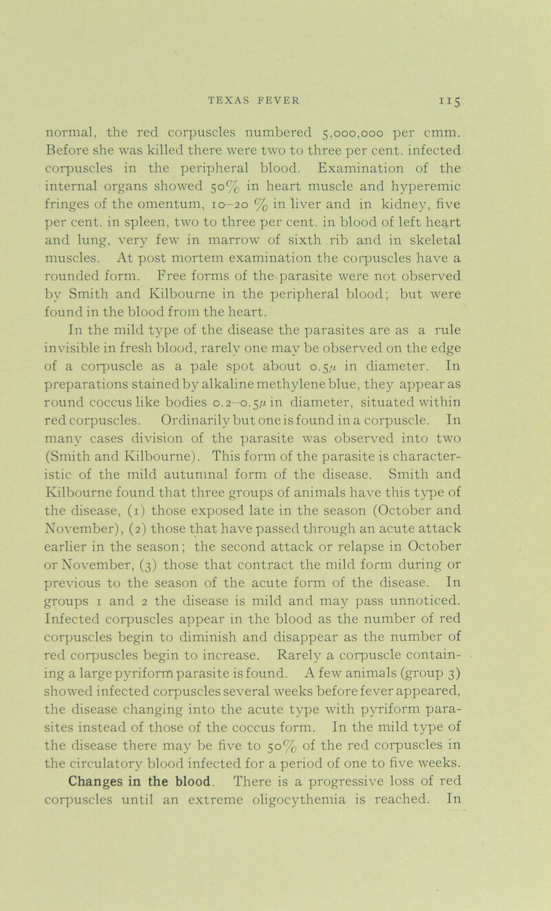 normal, the red corpuscles numbered 5,000,000 per cmm. Before she was killed there were two to three per cent, infected corpuscles in the peripheral blood. Examination of the internal organs showed 50% in heart muscle and hyperemic fringes of the omentum, 10-20 % in liver and in kidney, five per cent, in spleen, two to three per cent, in blood of left heart and lung, very few in marrow of sixth rib and in skeletal muscles. At post mortem examination the corpuscles have a rounded form. Free forms of the parasite were not observed by Smith and Kilbourne in the peripheral blood; but were found in the blood from the heart. In the mild type of the disease the parasites are as a rule invisible in fresh blood, rarely one may be observed on the edge of a corpuscle as a pale spot about 0.5/7. in diameter. In preparations stained by alkaline methylene blue, they appear as round coccus like bodies 0.2-0.5/7 in diameter, situated within red corpuscles. Ordinarily but one is found in a corpuscle. In many cases division of the parasite was observed into two (Smith and Kilbourne). This form of the parasite is character- istic of the mild autumnal form of the disease. Smith and Kilbourne found that three groups of animals have this type of the disease, (1) those exposed late in the season (October and November), (2) those that have passed through an acute attack earlier in the season; the second attack or relapse in October or November, (3) those that contract the mild form during or previous to the season of the acute form of the disease. In groups 1 and 2 the disease is mild and may pass unnoticed. Infected corpuscles appear in the blood as the number of red corpuscles begin to diminish and disappear as the number of red corpuscles begin to increase. Rarely a corpuscle contain- ing a large pyriform parasite is found. A few animals (group 3) showed infected corpuscles several weeks before fever appeared, the disease changing into the acute type with pyriform para- sites instead of those of the coccus form. In the mild type of the disease there may be five to 50% of the red corpuscles in the circulatory blood infected for a period of one to five weeks. Changes in the blood. There is a progressive loss of red corpuscles until an extreme oligocythemia is reached. In