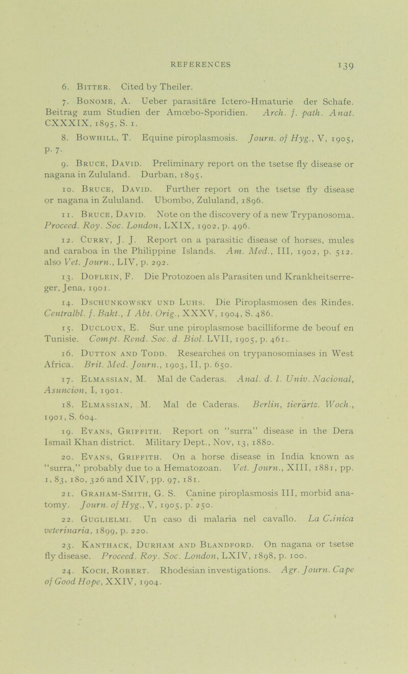 T39 6. Bitter. Cited by Theiler. 7. Bonome, A. Ueber parasitare Ictero-Hmaturie der Schafe. Beitrag zum Studien der Amoebo-Sporidien. Arch. f. path. Anat. CXXXIX, 1S95, S. 1. 8. Bowhill, T. Equine piroplasmosis. Journ. of Hyg., V, 1905, p. 7. 9. Bruce, David. Preliminary report on the tsetse fly disease or naganain Zululand. Durban, 1895, 10. Bruce, David. Further report on the tsetse fly disease or nagana in Zululand. Ubombo, Zululand, 1S96. 11. Bruce, David. Note on the discovery of a new Trypanosoma. Proceed. Roy. Soc. London, LXIX, 1902, p. 496. 12. Curry, J. J. Report on a parasitic disease of horses, mules and caraboa in the Philippine Islands. Am. Med., Ill, 1902, p. 512. also Vet. Journ., LIV, p. 292. 13. Doflein, F. Die Protozoen als Parasiten und Krankheitserre- ger, Jena, 1901. 14. Dschunkowsky und Luhs. Die Piroplasmosen des Rindes. Centralbl. f. Bakt., I Abt. Orig., XXXV, 1904, S. 486. 13. Ducloux, E. Sur une piroplasmose bacilliforme de beouf en Tunisie. Compt. Rend. Soc. d. Biol. LVII, 1905, p. 461. 16. Dutton and Todd. Researches on trypanosomiases in West Africa. Brit. Med. Journ., 1903, II, p. 630. 17. Elmassian, M. Mai de Caderas. Anal. d. 1. Univ. Nacional, Asuncion, I, 1901. 18. Elmassian, M. Mai de Caderas. Berlin, tierdrtz. Woch., 1901, S.604. 19. Evans, Griffith. Report on “surra” disease in the Dera Ismail Khan district. Military Dept., Nov, 13, 1880. 20. Evans, Griffith. On a horse disease in India known as “surra,” probably due to a Hematozoan. Vet. Journ., XIII, 1881, pp. 1,83, 180, 326 and XIV, pp. 97, 181. 21. Graham-Smith, G. S. Canine piroplasmosis III, morbid ana- tomy. Journ. of Hyg., V, 1903, p. 250. 22. Guglielmi. Un caso di malaria nel cavallo. La CAnica veterinaria, 1899, p. 220. 23. Kanthack, Durham and Blandford. On nagana or tsetse fly disease. Proceed. Roy. Soc. London, LXIV, 1898, p. 100. 24. Koch, Robert. Rhodesian investigations. Agr. Journ. Cape of Good Hope, XXIV, 1904.