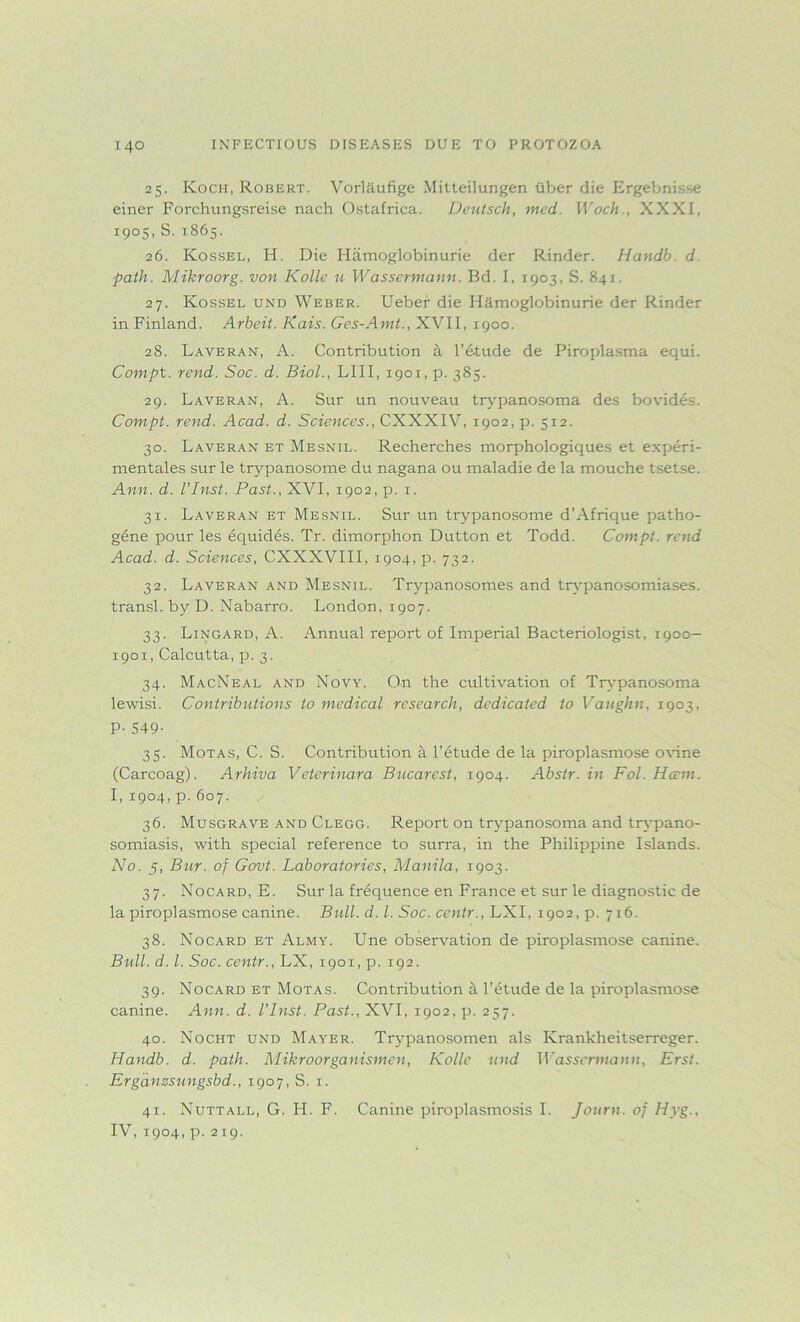 25. Koch, Robert. Vorl&ufige Mitteilungen fiber die Ergebnisse einer Forchungsreise nach Ostafrica. Deutsch, med. Woch., XXXI, 1905, S.1865. 26. Kossel, H. Die Hiimoglobinurie der Rinder. Handb d. path. Mikroorg. von Kolle u Wassermann. Bd. I, 1903, S. 841. 27. Kossel und Weber. Ueber die Hamoglobinurie der Rinder in Finland. Arheit. Kais. Ges-Amt., XVII, 1900. 28. Laveran, A. Contribution a l’etude de Piroplasma equi. Compt. rend. Soc. d. Biol., LIII, 1901, p. 385. 29. Laveran, A. Sur un nouveau trypanosoma des bovides. Compt. rend. Acad. d. Sciences., CXXXIV, 1902, p. 512. 30. Laveran et Mesnil. Recherches morphologiques et experi- mentales sur le trypanosome du nagana ou maladie de la mouche tsetse. Ann. d. I’Inst. Past., XVI, 1902, p. 1. 31. Laveran et Mesnil. Sur un trypanosome d’Afrique patho- gene pour les equides. Tr. dimorphon Dutton et Todd. Compt. rend Acad. d. Sciences, CXXXVIII, 1904, p. 732. 32. Laveran and Mesnil. Trypanosomes and trypanosomiases, transl. by D. Nabarro. London, 1907. 33. Lingard, A. Annual report of Imperial Bacteriologist, 1900— 1901, Calcutta, p. 3. 34. MacNeal and Novy. On the cultivation of Trypanosoma lewisi. Contributions to medical research, dedicated to Vaughn, 1903, P-549- 35. Motas, C. S. Contribution a l’etude de la piroplasmose ovine (Carcoag). Arhiva Veterinara Bucarest, 1904. Abstr. in Fol. Harm. I, 1904, p.607. 36. Musgrave and Clegg. Report on trypanosoma and trypano- somiasis, with special reference to surra, in the Philippine Islands. No. 5, Bur. of Govt. Laboratories, Manila, 1903. 37. No card, E. Sur la frequence en France et sur le diagnostic de la piroplasmose canine. Bull. d. 1. Soc. centr., LXI, 1902, p. 716. 38. No card et Almy. Une observation de piroplasmose canine. Bull. d. 1. Soc. centr., LX, 1901, p. 192. 39. Nocard et Motas. Contribution a l’etude de la piroplasmose canine. Ann. d. I’Inst. Past., XVI, 1902, p. 257. 40. Nocht und Mayer. Trypanosomen als Krankheitserreger. Handb. d. path. Mikroorganismen, Kolle und Wassermann, Erst. Erganzsungsbd., 1907, S. 1. 41. Nuttall, G. H. F. Canine piroplasmosis I. Journ. of Hyg., IV, 1904, p.219.