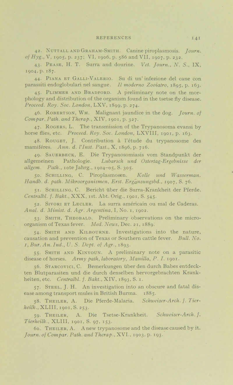 42. Nuttall and Graham-Smith. Canine piroplasmosis. Journ. of Hyg., V, 1905, p. 237; VI, 1906, p. 5S6 and VII, 1907, p. 232. 43. Pease, H. T. Surra and dourine. Vet. Journ., N. S., IX, 1904, p.187. 44. Piana et Galli-Valerio. Su di un’infezione del cane con parassiti endoglobulari nel sangue. 11 moderno Zooiatro, 1895, p. 163. 45. Plimmer and Bradford. A preliminary note on the mor- phology and distribution of the organism found in the tsetse fly disease. Proceed. Roy. Soc. London, LXV, 1899, p. 274. 46. Robertson, Wm. Malignant jaundice in the dog. Journ. of Cornpar. Path, and Therap., XIV, 1901, p. 327. 47. Rogers, L. The transmission of the Trypanosoma evansi by horse flies, etc. Proceed. Roy. Soc. London, LXVIII, 1901, p. 163. 48. Rouget, J. Contribution a l’etude du trypanosome des mamiferes. Ann. d. I’lnst. Past., X, 1896, p. 716. 49. Sauerbeck, E. Die Trypanosomiasis vom Standpunkt der allgemeinen Pathologie. Lubarsch und Ostertag-Ergebnisse der allgem. Path., iote Jahrg., 1904—05, S. 305. 50. Schilling, C. Piroplasmosen. Kolle und Wasserman. Handb. d. path. Mikroorganismen, Erst. Erganzungsbd., 1907, S. 76. 51. Schilling, C. Bericht xiber die Surra-Krankheit der Pferde. Centralbl. f. Bakt., XXX, 1st. Abt. Orig., 1901, S. 545. 52. Sivori et Lecler. La surra americain ou mal de Caderas. Anal. d. Minist. d. Agr. Argentina, I, No. x, 1902. 53. Smith, Theobald. Preliminaxy observations on the micro- organism of Texas fever. Med. News, Dec. 21, 1889. 54. Smith and Kilbourne. Investigations into the nature, causation and prevention of Texas or Southern cattle fever. Bull, No. 1, Bur. An. Ind., U. S. Dept, of Agr., 1893. 55. Smith and Kinyoun. A preliminary note on a parasitic disease of horses. Army path, laboratory, Manilla, P. I. 1901. 56. Starcovici, C. Bemerkungen xiber den durch Babes entdeck- ten Blutparasiten und die durch denselben hervorgebrachten Krank- heiten, etc. Centralbl. f. Bakt., XIV, 1893, S. 1. 57. Steel, J. H. An investigation into an obscure and fatal dis- ease among transport mules in British Burma. 1885. 58. Theiler, A. Die Pferde-Malaria. Schweizer-Arch. f. Tier- heilk., XLIII, 1901, S. 253. 59. Theiler, A. Die Tsetse-Krankheit. Schweizer-Arch. f. Tierheilk., XLIII, 1901, S. 97, 153. 60. Theiler, A. Anew trypanosome and the disease caused by it. Journ. of Cornpar. Path, and Therap., XVI., 1903, p. 193.