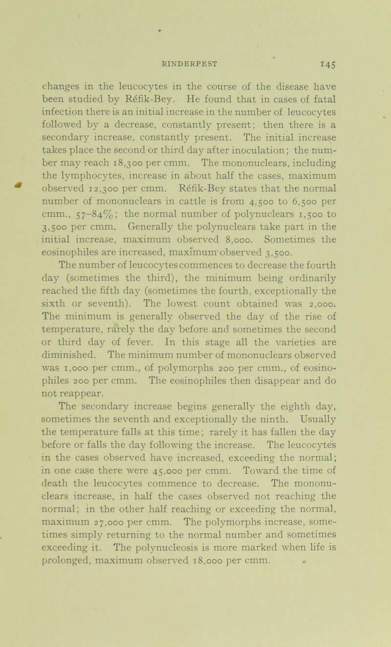 changes in the leucocytes in the course of the disease have been studied by R6fik-Bey. He found that in cases of fatal infection there is an initial increase in the number of leucocytes followed by a decrease, constantly present; then there is a secondary increase, constantly present. The initial increase takes place the second or third day after inoculation; the num- ber may reach 18,300 per cmm. The mononuclears, including the lymphocytes, increase in about half the cases, maximum observed 12,300 per cmm. R6fik-Bey states that the normal number of mononuclears in cattle is from 4,500 to 6,500 per cmm., 57-84%; the normal number of polynuclears 1,500 to 3,500 per cmm. Generally the polynuclears take part in the initial increase, maximum observed 8,000. Sometimes the eosinophiles are increased, maximum observed 3,500. The number of leucocytes commences to decrease the fourth day (sometimes the third), the minimum being ordinarily reached the fifth day (sometimes the fourth, exceptionally the sixth or seventh). The lowest count obtained was 2,000. The minimum is generally observed the day of the rise of temperature, rarely the day before and sometimes the second or third day of fever. In this stage all the varieties are diminished. The minimum number of mononuclears observed was 1,000 per cmm., of polymorphs 200 per cmm., of eosino- philes 200 per cmm. The eosinophiles then disappear and do not reappear. The secondary increase begins generally the eighth day, sometimes the seventh and exceptionally the ninth. Usually the temperature falls at this time; rarely it has fallen the day before or falls the day following the increase. The leucocytes in the cases observed have increased, exceeding the normal; in one case there were 45,000 per cmm. Toward the time of death the leucocytes commence to decrease. The mononu- clears increase, in half the cases observed not reaching the normal; in the other half reaching or exceeding the normal, maximum 27,000 per cmm. The polymorphs increase, some- times simply returning to the normal number and sometimes exceeding it. The polynucleosis is more marked when life is prolonged, maximum observed 18,000 per cmm.