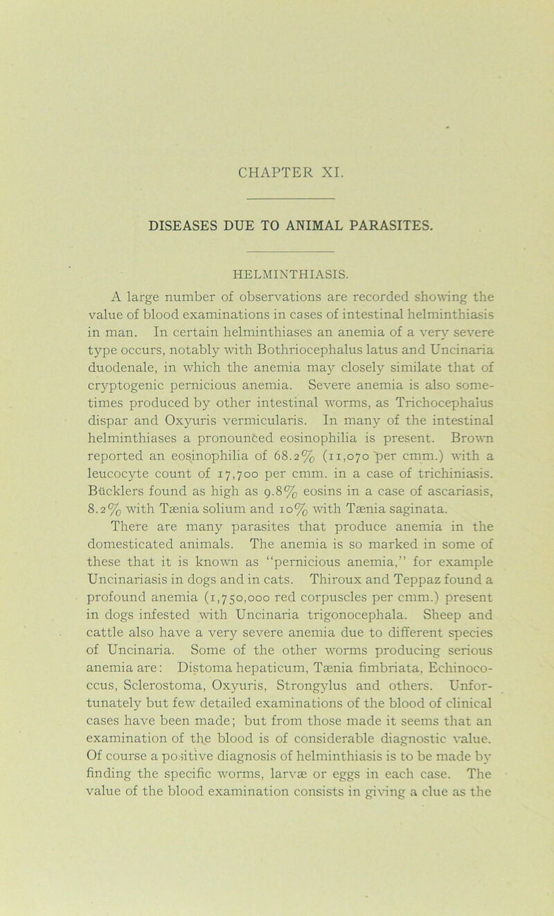 DISEASES DUE TO ANIMAL PARASITES. HELMINTHIASIS. A large number of observations are recorded shoving the value of blood examinations in cases of intestinal helminthiasis in man. In certain helminthiases an anemia of a very severe type occurs, notably with Bothriocephalus latus and Uncinaria duodenale, in which the anemia may closely similate that of cryptogenic pernicious anemia. Severe anemia is also some- times produced by other intestinal worms, as Trichocephalus dispar and Oxyuris vermicularis. In many of the intestinal helminthiases a pronounced eosinophilia is present. Brown reported an eosinophilia of 68.2% (11,070 per cmm.) with a leucocyte count of 17,700 per cmm. in a case of trichiniasis. Bucklers found as high as 9.8% eosins in a case of ascariasis, 8.2% with Taenia solium and 10% with Taenia saginata. There are many parasites that produce anemia in the domesticated animals. The anemia is so marked in some of these that it is known as “pernicious anemia,” for example Uncinariasis in dogs and in cats. Thiroux and Teppaz found a profound anemia (1,750,000 red corpuscles per cmm.) present in dogs infested with Uncinaria trigonocephala. Sheep and cattle also have a very severe anemia due to different species of Uncinaria. Some of the other worms producing serious anemia are: Distoma hepaticum, Taenia fimbriata, Echinoco- ccus, Sclerostoma, Oxyuris, Strongylus and others. Unfor- tunately but few detailed examinations of the blood of clinical cases have been made; but from those made it seems that an examination of the blood is of considerable diagnostic value. Of course a positive diagnosis of helminthiasis is to be made by finding the specific worms, larvae or eggs in each case. The value of the blood examination consists in giving a clue as the