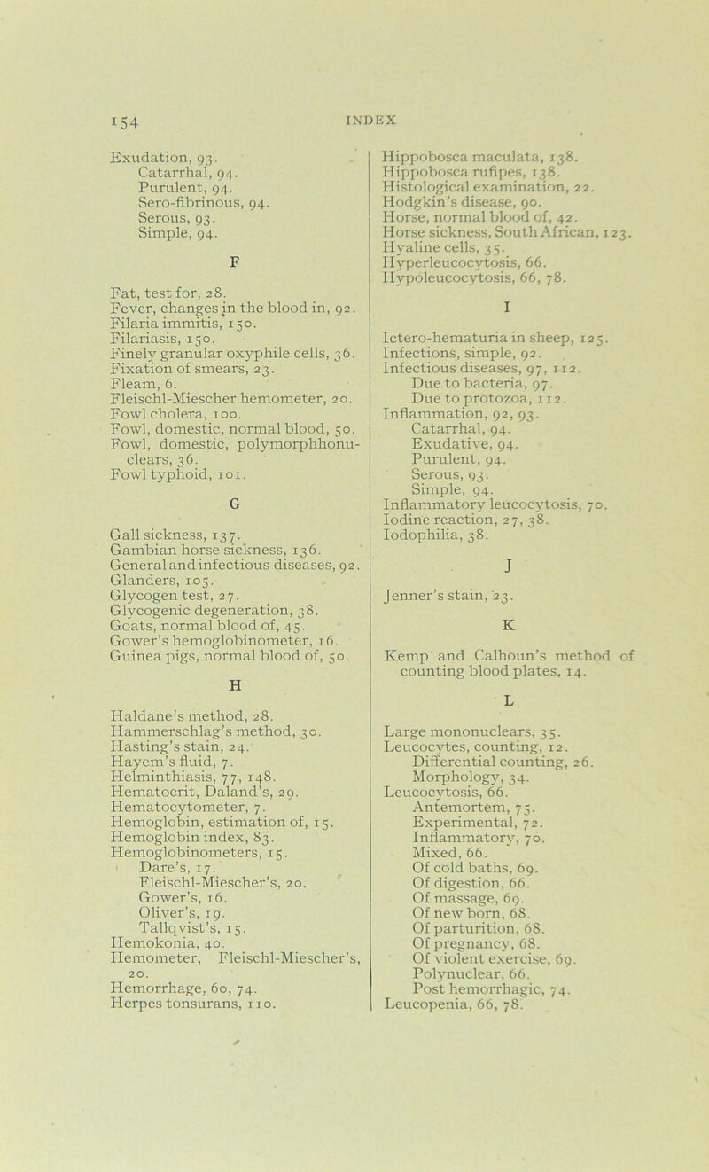 Exudation, 93. Catarrhal, 94. Purulent, 94. Sero-fibrinous, 94. Serous, 93. Simple, 94. F Fat, test for, 28. Fever, changes in the blood in, 92. Filaria immitis, 150. Filariasis, 150. Finely granular oxyphile cells, 36. Fixation of smears, 23. Fleam, 6. Fleischl-Miescher hemometer, 20. Fowl cholera, 100. Fowl, domestic, normal blood, 50. Fowl, domestic, polymorphhonu- clears, 36. Fowl typhoid, 101. G Gall sickness, 137. Gambian horse sickness, 136. General and infectious diseases, 92. Glanders, 105. Glycogen test, 27. Glycogenic degeneration, 38. Goats, normal blood of, 45. Gower’s hemoglobinometer, 16. Guinea pigs, normal blood of, 50. H Haldane’s method, 28. Hammerschlag’s method, 30. Hasting’s stain, 24. Hayem’s fluid, 7. Helminthiasis, 77, 148. Hematocrit, Daland’s, 29. Hematocytometer, 7. Hemoglobin, estimation of, 15. Hemoglobin index, 83. Hemoglobinometers, 15. Dare’s, 17. Fleischl-Miescher's, 20. Gower’s, 16. Oliver’s, 19. Tallqvist’s, 15. Hemokonia, 40. Hemometer, Fleischl-Miescher’s, 20. Hemorrhage, 60, 74. Herpes tonsurans, no. Hippobosca maculata, 138. Hippobosca rufipes, 138. Histological examination, 22. Hodgkin’s disease, 90. Horse, normal blood of, 42. Horse sickness, South African, 123. Hyaline cells, 3 5. Hyperleucocytosis, 66. Hypoleucocytosis, 66, 78. I Ictero-hematuria in sheep, 125. Infections, simple, 92. Infectious diseases, 97, 112. Due to bacteria, 97. Due to protozoa, 112. Inflammation, 92, 93. Catarrhal, 94. Exudative, 94. Purulent, 94. Serous, 93. Simple, 94. Inflammatory leucocytosis, 70. Iodine reaction, 27,38. Iodophilia, 38. J Jenner’s stain, 23. K Kemp and Calhoun’s method of counting blood plates, 14. L Large mononuclears, 35. Leucocytes, counting, 12. Differential counting, 26. Morphology, 34. Leucocytosis, 66. Antemortem, 75. Experimental, 72. Inflammatory, 70. Mixed, 66. Of cold baths, 69. Of digestion, 66. Of massage, 69. Of new born, 68. Of parturition, 68. Of pregnancy,68. Of violent exercise, 69. Polynuclear, 66. Post hemorrhagic, 74. Leucopenia, 66, 78.