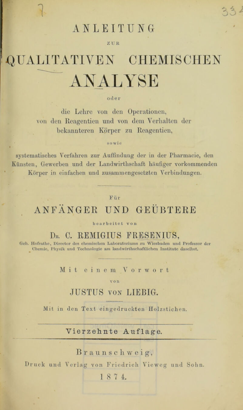 ANLEITUNG ZUE Q UALIT ATI VE N C HEM IS CHEN ANALYSE oder die Lehre von den Operationen, von den Reagentien und von dem Verhalten der bekannteren Körper zu Reagentien, sowie systematisches Verfahren zur Auffindung der in der Pharmacie, den Künsten, Gewerben und der Landwirthschaft häufiger vorkommenden Körper in einfachen und zusammengesetzten Verbindungen. Für ANFÄNGER UND GEÜBTERE bearbeitet von De. G. REMIGIUS FRESENIUS, Geh. Hofrathe, Director des chemischen Laboratoriums zu Wiesbaden und Professor der Chemie, Physik und Technologie am landwirtschaftlichen Institute daselbst. M i t einem Vor w o r t von JUSTUS von LIEBIG. Mit in den Text eingedruckten Holzstichen. Vierzehnte Auflage. B r a u n s c h w e i g, von Friedrich Vieweg und Sohn. Druck und Verlag