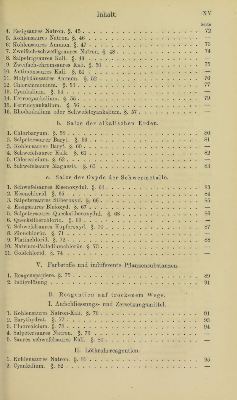Seite 4. Essigsaures Natron. §.45 72 5. Kohlensaures Natron. §.46 — 6. ' Kohlensaures Ammon. §.47 73 7. Zweifach-schwefligsaures Natron. §.48 74 8. Salpetrigsaures Kali. §.49 — 9. Zweifach-chromsaures Kali. §.50 75 10. Antimonsaures Kali. §.51 — 11. Molybdänsaures Ammon. §.52 76 12. Chlorammonium. §.53 77 13. Cyankalium. §.54 — 14. Ferrocyankalium. §.55 79 15. Ferridcyankalium. §.56 — 16. Rhodankalium oder Scliwefelcyankalium. §.57 — 4 b. Salze der alkalischen Erden. 1. Chlorbaryum. §.58 80 2. Salpetersaurer Baryt. §.59 81 3. Kohlensaurer Baryt. §.60 — 4. Schwefelsaurer Kalk. §.61 82 5. Chlorcalcium. §.62 — 6. Schwefelsäure Magnesia. §.63 83 c. Salze der Oxyde der Schwermetalle. 1. Schwefelsaures Eisenoxydul. §.64 83 2. Eisenchlorid. §.65 84 3. Sälpetersaures Silberoxyd. §.66 85 4. Essigsaures Bleioxyd. §.67 — 5. Salpetersaures Quecksilberoxydul. §.68 86 6. Quecksilberchlorid. §. 69 . . . . • — 7. Schwefelsaures Kupferoxyd. §. 70 . 87 8. Zinnchlorür. §.71 — 9. Platinchlorid. §.72 88 10. Natrium-Palladiumchloriir. §.73 — 11. Goldchlorid. §.74 — V. Farbstoffe und indifferente Pflanzensubstanzen. 1. Reagenspapiere. §.75 89 2. Indigolösung 91 B. Reagentien auf trockenem Wege. I. Aufschliessungs- und Zersetzungsmittel. 1. Kohlensaures Natron-Kali. §.76 91 2. Barythydrat. §.77 93 3. Fluorcalcium. §.78 94 4. Salpetersaures Natron. §.79 — 5. Saures schwefelsaures Kali. §.80 — II. Löthrolirreagentien. 1. Kohlcnsaures Natron. §.81 95 2. Cyankalium. §.82 —